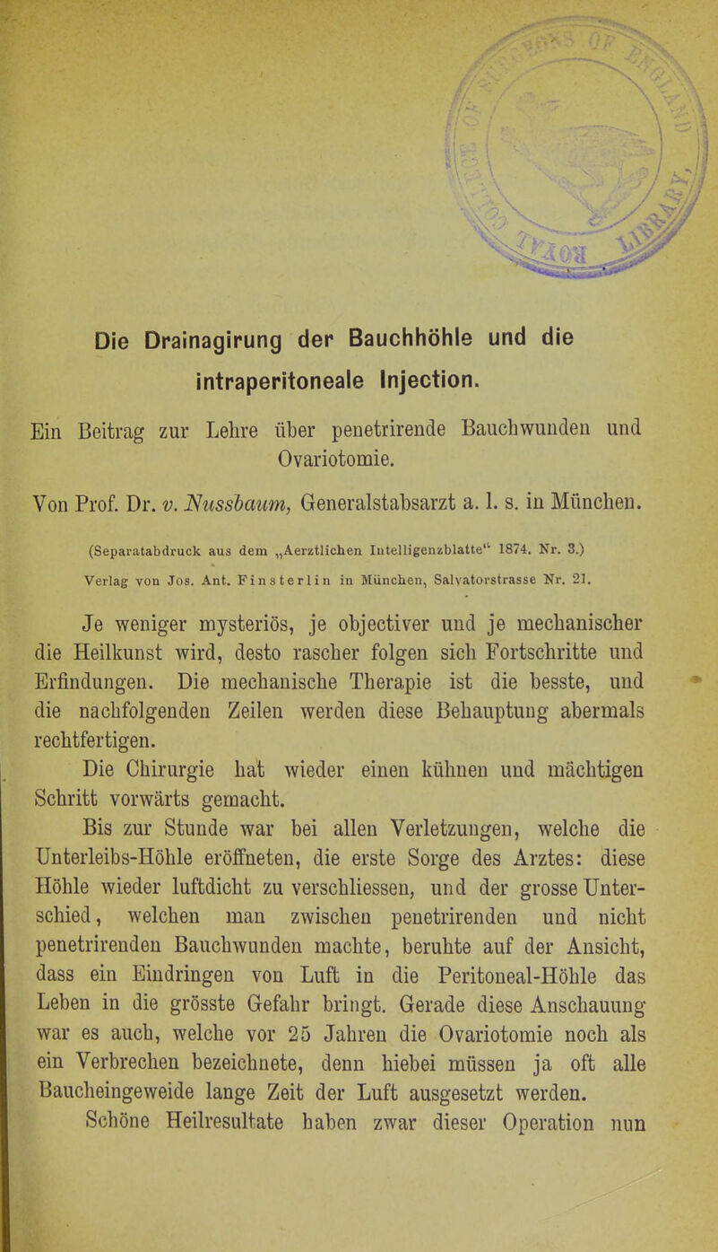 Die Drainagirung der Bauchhöhle und die intraperitoneale Injection. Ein Beitrag zur Lehre über penetrirende Bauchwundeu und Ovariotomie. Von Prof. Dr. v. Nussbaum, Generalstabsarzt a. 1. s. in München. (Separatabdruck aus dem „Aerztlichen Intelligenzblatte'' 1874. Nr. 3.) Verlag von Jos. Ant. Finsterlin in München, Salvatorstrasse Nr. 21. Je weniger mysteriös, je objectiver und je mechanischer die Heilkunst wird, desto rascher folgen sich Fortschritte und Erfindungen. Die mechanische Therapie ist die besste, und die nachfolgenden Zeilen werden diese Behauptung abermals rechtfertigen. Die Chirurgie hat wieder einen kühnen und mächtigen Schritt vorwärts gemacht. Bis zur Stunde war bei allen Verletzungen, welche die Unterleibs-Höhle eröffneten, die erste Sorge des Arztes: diese Höhle wieder luftdicht zu verschliessen, und der grosse Unter- schied, welchen man zwischen penetrirenden und nicht penetrirenden Bauchwunden machte, beruhte auf der Ansicht, dass ein Eindringen von Luft in die Peritoneal-Höhle das Leben in die grösste Gefahr bringt. Gerade diese Anschauung war es auch, welche vor 25 Jahren die Ovariotomie noch als ein Verbrechen bezeichnete, denn hiebei müssen ja oft alle Baucheingeweide lange Zeit der Luft ausgesetzt werden. Schöne Heilresultate haben zwar dieser Operation nun