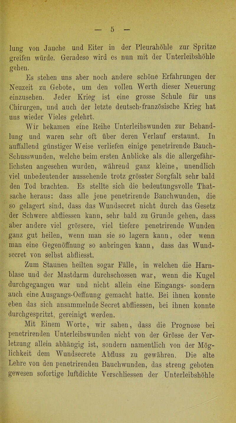 hing von Jauche und Eiter in der Pleurahöhle zur Spritze greifen würde. Geradeso wird es nun mit der Unterleibshöhle gehen. Es stehen uns aber noch andere schöne Erfahrungen der Neuzeit zu Gebote, um den vollen Werth dieser Neuerung einzusehen. Jeder Krieg ist eine grosse Schule für uns Chirurgen, und auch der letzte deutsch-französische Krieg hat uns wieder Vieles gelehrt. Wir bekamen eine Reihe Unterleibswunden zur Behand- lung und waren sehr oft über deren Verlauf erstaunt. In aufiallend günstiger Weise verliefen einige penetrirende Bauch- Schusswunden, welche beim ersten Anblicke als die allergefähr- lichsten angesehen wurden, während ganz kleine, unendlich viel unbedeutender aussehende trotz grösster Sorgfalt sehr bald den Tod brachten. Es stellte sich die bedeutungsvolle That- sache heraus: dass alle jene penetrirende Bauchwunden, die so gelagert sind, dass das Wundsecret nicht durch das Gesetz der Schwere abfliessen kann, sehr bald zu Grunde gehen, dass aber andere viel grössere, viel tiefere penetrirende Wunden ganz gut heilen, wenn man sie so lagern kann, oder wenn man eine Gegenöffnuug so anbringen kann, dass das Wund- secret von selbst abfliesst. Zum Staunen heilten sogar Fälle, in welchen die Harn- blase und der Mastdarm durchschossen war, wenn die Kugel durchgegangen war und nicht allein eine Eingangs- sondern auch eine Ausgangs-Oeffnung gemacht hatte. Bei ihnen konnte eben das sich ansammelnde Secret abfliessen, bei ihnen konnte durchgespritzt, gereinigt werden. Mit Einem Worte, wir sahen, dass die Prognose bei penetrirenden Unterleibswunden nicht von der Grösse der Ver- letzung allein abhängig ist, sondern namentlich von der Mög- lichkeit dem Wundsecrete Abfluss zu gewähren. Die alte Lehre von den penetrirenden Bauchwunden, das streng geboten gewesen sofortige luftdichte Verschliessen der ünterleibshöhle