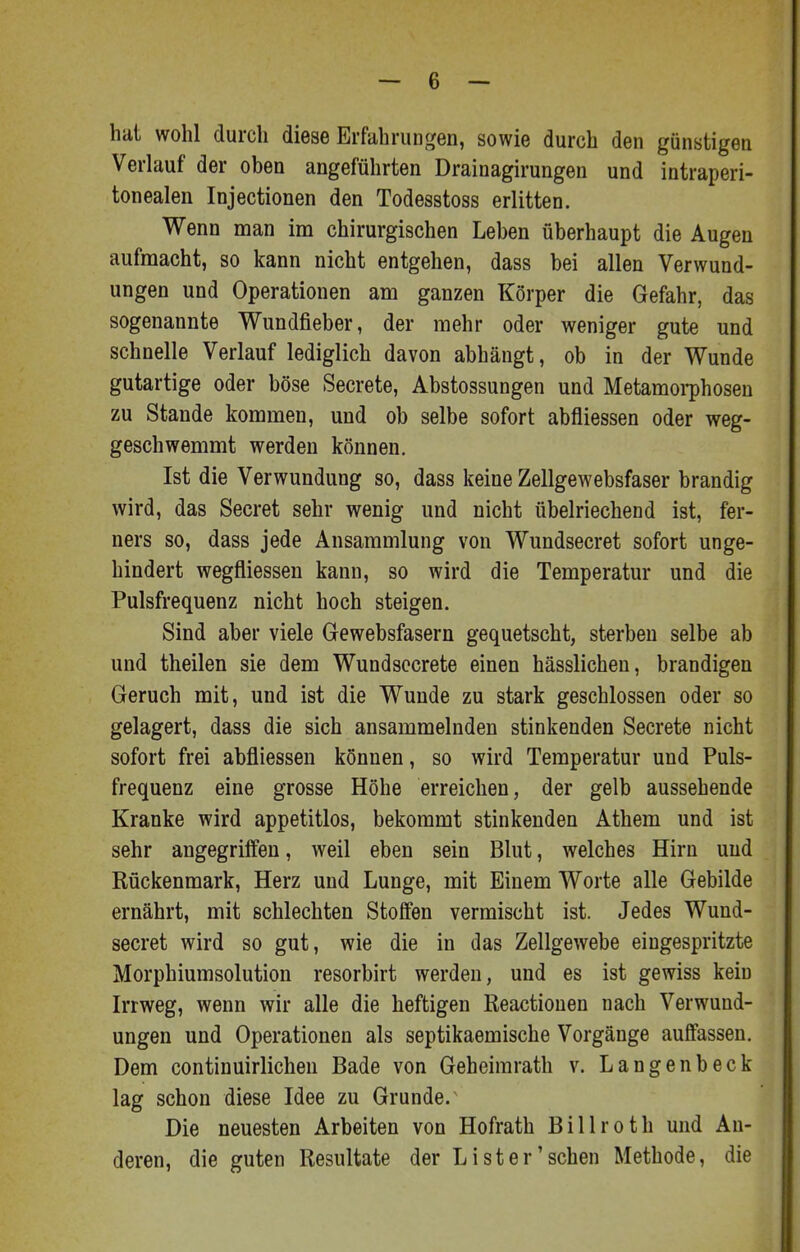 hat wohl durch diese Erfahrungen, sowie durch den günstigen Verlauf der oben angeführten Drainagirungen und intraperi- tonealen Injectionen den Todesstoss erlitten. Wenn man im chirurgischen Leben überhaupt die Augen aufmacht, so kann nicht entgehen, dass bei allen Verwund- ungen und Operationen am ganzen Körper die Gefahr, das sogenannte Wundfieber, der mehr oder weniger gute und schnelle Verlauf lediglich davon abhängt, ob in der Wunde gutartige oder böse Secrete, Abstossungen und Metamoi-phosen zu Stande kommen, und ob selbe sofort abfliessen oder weg- geschwemmt werden können. Ist die Verwundung so, dass keine Zellgewebsfaser brandig wird, das Secret sehr wenig und nicht übelriechend ist, fer- ners so, dass jede Ansammlung von Wundsecret sofort unge- hindert wegfliessen kann, so wird die Temperatur und die Pulsfrequenz nicht hoch steigen. Sind aber viele Gewebsfasern gequetscht, sterben selbe ab und theilen sie dem Wundsocrete einen hässlichen, brandigen Geruch mit, und ist die Wunde zu stark geschlossen oder so gelagert, dass die sich ansammelnden stinkenden Secrete nicht sofort frei abfliessen können, so wird Temperatur und Puls- frequenz eine grosse Höhe erreichen, der gelb aussehende Kranke wird appetitlos, bekommt stinkenden Athem und ist sehr angegriffen, weil eben sein Blut, welches Hirn und Rückenmark, Herz und Lunge, mit Einem Worte alle Gebilde ernährt, mit schlechten Stoffen vermischt ist. Jedes Wund- secret wird so gut, wie die in das Zellgewebe eingespritzte Morphiumsolution resorbirt werden, und es ist gewiss kein Irrweg, wenn wir alle die heftigen Reactionen nach Verwund- ungen und Operationen als septikaemische Vorgänge auffassen. Dem continuirlichen Bade von Geheimrath v. Langenbeck lag schon diese Idee zu Grunde.^ Die neuesten Arbeiten von Hofrath Billroth und An- deren, die guten Resultate der Li st er'sehen Methode, die