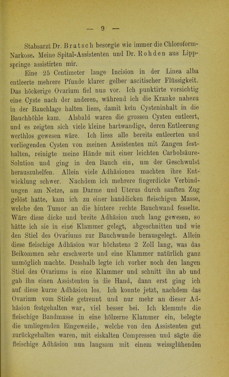 Stabsarzt Dr. B r a t s c h besorgte wie immer die Chloroform- Narkose. Meine Spital-Assistenten und Dr. Rohden aus Lipp- springe assistirten mir. Eine 25 Centimeter lange Incision in der Linea alba entleerte mehrere Pfunde klarer gelber ascitischer Flüssigkeit. Das höckerige Ovarium fiel nun vor. Ich punktirte vorsichtig eine Cyste nach der anderen, während ich die Kranke nahezu in der Bauchlage halten liess, damit kein Cysteninhalt in die Bauchhöhle kam. Alsbald waren die grossen Cysten entleert, und es zeigten sich viele kleine hartwaudige, deren Entleerung werthlos gewesen wäre. Ich liess alle bereits entleerten und vorliegenden Cysten von meinen Assistenten mit Zangen fest- halten, reinigte meine Hände mit einer leichten Carbolsäure- Solution und ging in den Bauch ein, um der Geschwulst herauszuhelfen. Allein viele Adhäsionen machten ihre Ent- wicklung schwer. Nachdem ich mehrere fingerdicke Verbind- ungen am Netze, am Darme und Uterus durch sanften Zug gelöst hatte, kam ich zu einer handdicken fleischigen Masse, welche den Tumor au die hintere rechte ßauchwand fesselte. Wäre diese dicke und breite Adhäsion auch lang gewesen, so hätte ich sie in eine Klammer gelegt, abgeschnitten und wie den Stiel des Ovariums zur Bauchwunde herausgelegt. Allein diese fleischige Adhäsion war höchstens 2 Zoll lang, was das Beikommen sehr erschwerte und eine Klammer natürlich ganz unmöglich machte. Desshalb legte ich vorher noch den langen Stiel des Ovariums in eine Klammer und schnitt ihn ab und gab ihn einen Assistenten in die Hand, dann erst ging ich auf diese kurze Adhäsion los. Ich konnte jetzt, nachdem das Ovarium vom Stiele getrennt und nur mehr an dieser Ad- häsion festgehalten war, viel besser bei. Ich klemmte die fleischige Bandmasse in eine hölzerne Klammer ein, belegte die umliegenden Eingeweide, welche von den Assistenten gut zurückgehalten waren, mit eiskalten Compressen und sägte die fleischige Adhäsion nun langsam mit einem weissglühenden