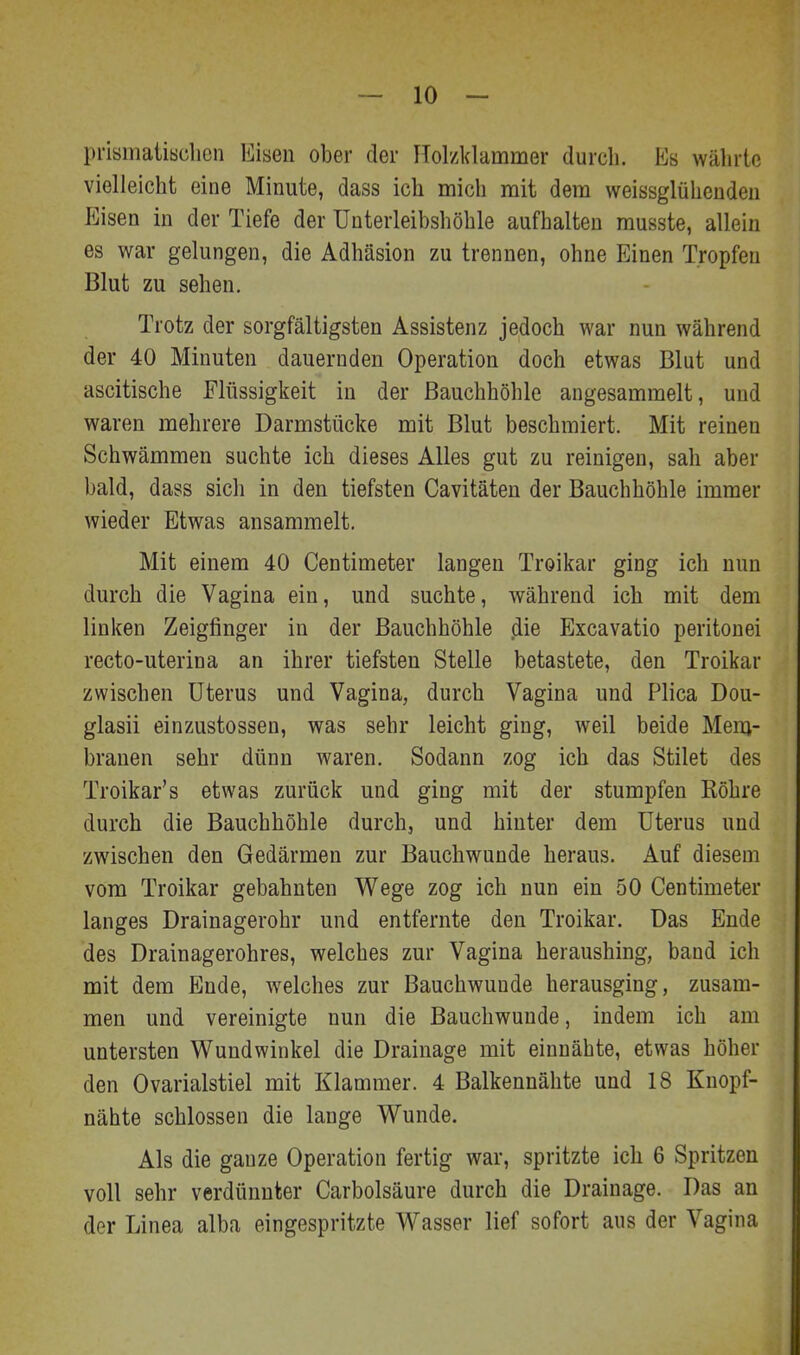 prisinatiisclicn Eisen ober der Holzklammer durch. Es währte vielleicht eine Minute, dass ich mich mit dem weissglühenden Eisen in der Tiefe der Unterleibshöhle aufhalten musste, allein es war gelungen, die Adhäsion zu trennen, ohne Einen Tropfen Blut zu sehen. Trotz der sorgfältigsten Assistenz jedoch war nun während der 40 Minuten dauernden Operation doch etwas Blut und ascitische Flüssigkeit in der Bauchhöhle angesammelt, und waren mehrere Darmstücke mit Blut beschmiert. Mit reinen Schwämmen suchte ich dieses Alles gut zu reinigen, sah aber bald, dass sich in den tiefsten Cavitäten der Bauchhöhle immer wieder Etwas ansammelt. Mit einem 40 Centimeter langen Troikar ging ich nun durch die Vagina ein, und suchte, während ich mit dem linken Zeigfinger in der Bauchhöhle die Excavatio peritouei recto-uterina an ihrer tiefsten Stelle betastete, den Troikar zwischen Uterus und Vagina, durch Vagina und Plica Dou- glasii einzustossen, was sehr leicht ging, weil beide Mem- branen sehr dünn waren. Sodann zog ich das Stilet des Troikar's etwas zurück und ging mit der stumpfen Röhre durch die Bauchhöhle durch, und hinter dem Uterus und zwischen den Gedärmen zur Bauchwunde heraus. Auf diesem vom Troikar gebahnten Wege zog ich nun ein 50 Centimeter langes Drainagerohr und entfernte den Troikar. Das Ende des Drainagerohres, welches zur Vagina heraushing, band ich mit dem Ende, welches zur Bauchwuude herausging, zusam- men und vereinigte nun die Bauchwunde, indem ich am untersten Wundwinkel die Drainage mit einnähte, etwas höher den Ovarialstiel mit Klammer. 4 Balkennähte und 18 Knopf- nähte schlössen die lange Wunde. Als die ganze Operation fertig war, spritzte ich 6 Spritzen voll sehr verdünnter Carbolsäure durch die Drainage. Das an der Linea alba eingespritzte Wasser lief sofort aus der Vagina