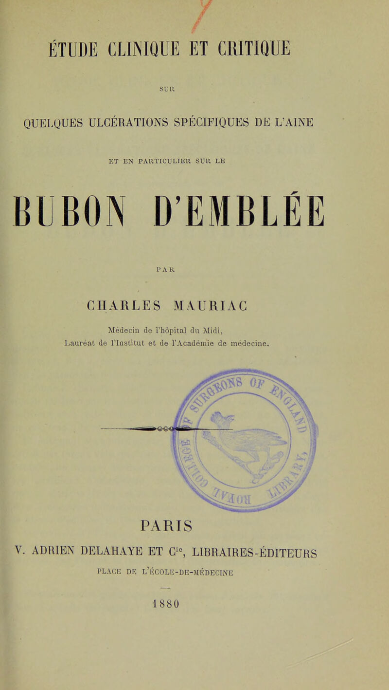 ÉTUDE CLINIQUE ET CRITIQUE SUR QUELQUES ULCÉRATIONS SPÉCIFIQUES DE L'AINE KT EN PARTICULIER SUR LE BUBON D'EMBLÉE P A K CHARLES MAURIAC Médecin de l'hôpital du Midi, Lauréat de l'Institut et de l'Académie de médecine. PARIS V. ADRIEN DELAHAYE ET G'^ LIBRAIRES-ÉDITEURS \>LM:E DK L'iîCOLK-DE-MKDECmE •1880