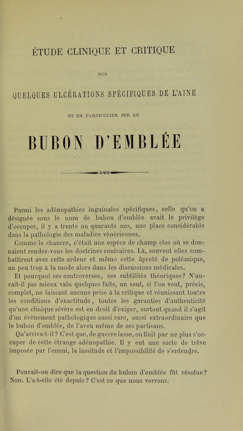 SUR QUELQUES ULCÉRATIONS SPÉCIFIQUES DE L'AINE ET EN PARTICULIER SUR LE BUBON D'EMBLÉE Parmi les adénopathies inguinales spécifiques, celle qu'on a désignée sous le nom de bubon d'emblée avait le privilège d'occuper, il y a trente ou quarante ans, une place considérable dans la pathologie des maladies vénériennes. Comme le chancre, c'était une espèce de champ clos où se don- naient rendez-vous les doctrines contraires. Là, souvent elles com- battirent avec cette ardeur et même cette âpreté de polémique, un peu trop à la mode alors dans les discussions médicales. Et pourquoi ces controverses, ces subtilités théoriques? N'au- rait-il pas mieux valu quelques faits, un seul, si l'on veut, précis, complet, ne laissant aucune prise à la critique et réunissant toutes les conditions d'exactitude, toutes les garanties d'authenticité qu'une clinique sévère est en droit d'exiger, surtout quand il s'agit d'un événement pathologique aussi rare, aussi extraordinaire que le bubon d'emblée, de l'aveu même de ses partisans. Qu'arriva-t-il ? C'est que, de guerre lasse, on finit par ne plus s'oc- cuper de cette étrange adénopathie. Il y eut une sorte de trêve imposée par l'ennui, la lassitude et l'impossibilité de s'entendre. Pouvait-on dire que la question du bubon d'emblée fût résolue? Non. L'a-t-elle été depuis? C'est ce que nous verrons.