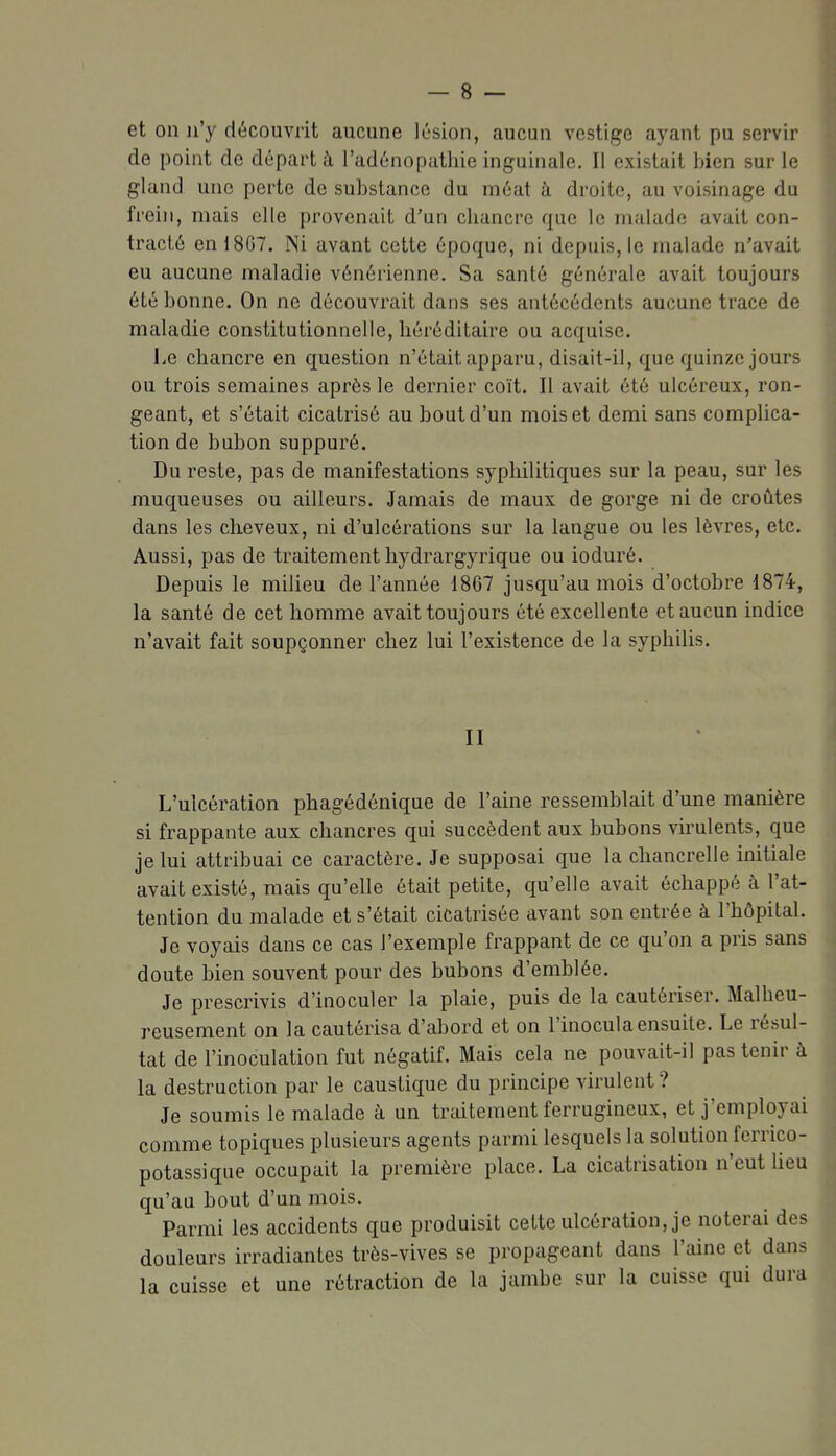 et on n'y découvrit aucune lésion, aucun vestige ayant pu servir de point de départ à l'adénopathie inguinale. Il existait bien sur le gland une perte de substance du méat à droite, au voisinage du frein, mais elle provenait d'un cliancre que le malade avait con- tracté en 1867. Ni avant cette époque, ni depuis, le malade n'avait eu aucune maladie vénérienne. Sa santé générale avait toujours été bonne. On ne découvrait dans ses antécédents aucune trace de maladie constitutionnelle, héréditaire ou acquise. Le chancre en question n'était apparu, disait-il, que quinze jours ou trois semaines après le dernier coït. II avait été ulcéreux, ron- geant, et s'était cicatrisé au bout d'un mois et demi sans complica- tion de bubon suppuré. Du reste, pas de manifestations syphilitiques sur la peau, sur les muqueuses ou ailleurs. Jamais de maux de gorge ni de croûtes dans les cheveux, ni d'ulcérations sur la langue ou les lèvres, etc. Aussi, pas de traitement hydrargyrique ou ioduré. Depuis le milieu de l'année 1867 jusqu'au mois d'octobre 1874, la santé de cet homme avait toujours été excellente et aucun indice n'avait fait soupçonner chez lui l'existence de la syphilis. II L'ulcération phagédénique de l'aine ressemblait d'une manière si frappante aux chancres qui succèdent aux bubons virulents, que je lui attribuai ce caractère. Je supposai que la chancrelle mitiale avait existé, mais qu'elle était petite, qu'elle avait échappé à l'at- tention du malade et s'était cicatrisée avant son entrée à l'hôpital. Je voyais dans ce cas l'exemple frappant de ce qu'on a pris sans doute bien souvent pour des bubons d'emblée. Je prescrivis d'inoculer la plaie, puis de la cautériser. Malheu- reusement on la cautérisa d'abord et on l'inocula ensuite. Le résul- tat de l'inoculation fut négatif. Mais cela ne pouvait-il pas tenir à la destruction par le caustique du principe virulent ? Je soumis le malade à un traitement ferrugineux, et j'employai comme topiques plusieurs agents parmi lesquels la solution ferrico- potassique occupait la première place. La cicatrisation n'eut heu qu'au bout d'un mois. Parmi les accidents que produisit cette ulcération, je noterai des douleurs irradiantes très-vives se propageant dans l'aine et dans la cuisse et une rétraction de la jambe sur la cuisse qui dura