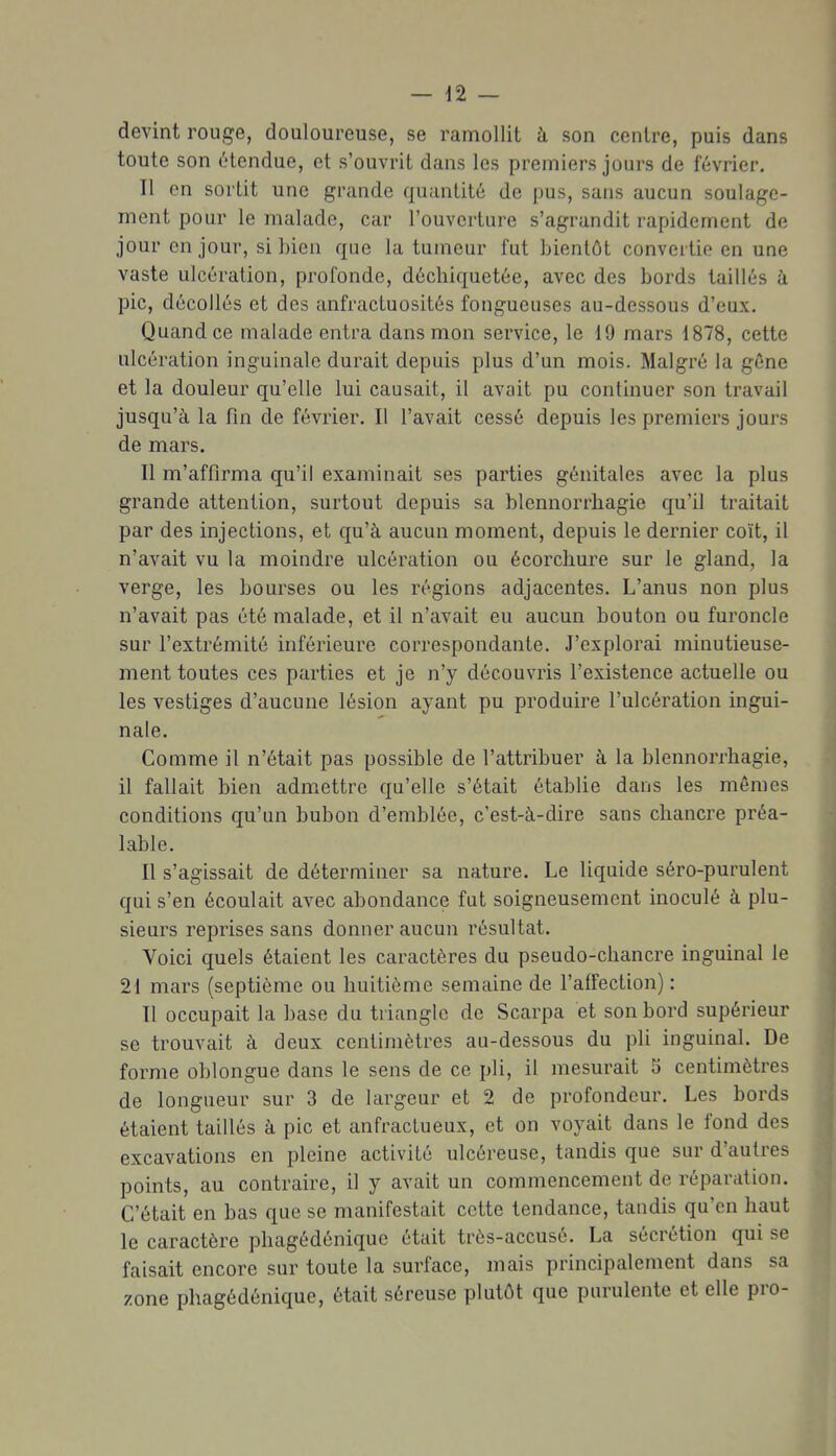 devint rouge, douloureuse, se ramollit à son centre, puis dans toute son étendue, et s'ouvrit dans les premiers jours de février. Il en sortit une grande quantité de pus, sans aucun soulage- ment pour le malade, car l'ouverture s'agrandit rapidement de jour en jour, si bien que la tumeur fut bientôt convertie en une vaste ulcération, profonde, décbiquetée, avec des bords taillés à pic, décollés et des unfractuosités fongueuses au-dessous d'eux. Quand ce malade entra dans mon service, le 19 mars 1878, cette ulcération inguinale durait depuis plus d'un mois. Malgré la gône et la douleur qu'elle lui causait, il avait pu continuer son travail jusqu'à la fin de février. Il l'avait cessé depuis les premiers jours de mars. Il m'affirma qu'il examinait ses parties génitales avec la plus grande attention, surtout depuis sa blennorrhagie qu'il traitait par des injections, et qu'à aucun moment, depuis le dernier coït, il n'avait vu la moindre ulcération ou écorchure sur le gland, la verge, les bourses ou les régions adjacentes. L'anus non plus n'avait pas été malade, et il n'avait eu aucun bouton ou furoncle sur l'extrémité inférieure correspondante. J'explorai minutieuse- ment toutes ces parties et je n'y découvris l'existence actuelle ou les vestiges d'aucune lésion ayant pu produire l'ulcération ingui- nale. Comme il n'était pas possible de l'attribuer à la blennorrhagie, il fallait bien admettre qu'elle s'était établie dans les mômes conditions qu'un bubon d'emblée, c'est-à-dire sans chancre préa- lable. Il s'agissait de déterminer sa nature. Le liquide séro-purulent qui s'en écoulait avec abondance fut soigneusement inoculé à plu- sieurs reprises sans donner aucun résultat. Voici quels étaient les caractères du pseudo-chancre inguinal le 21 mars (septième ou huitième semaine de l'alfection) : Il occupait la base du triangle de Scarpa et son bord supérieur se trouvait à deux centimètres au-dessous du pli inguinal. De forme oblongue dans le sens de ce pli, il mesurait 5 centimètres de longueur sur 3 de largeur et 2 de profondeur. Les bords étaient taillés à pic et anfractueux, et on voyait dans le fond des excavations en pleine activité ulcéreuse, tandis que sur d'autres points, au contraire, il y avait un commencement de réparation. C'était en bas que se manifestait cette tendance, tandis qu'on haut le caractère phagédénique était très-accusé. La sécrétion qui se faisait encore sur toute la surface, mais principalement dans sa zone phagédénique, était séreuse plutôt que purulente et elle pro-