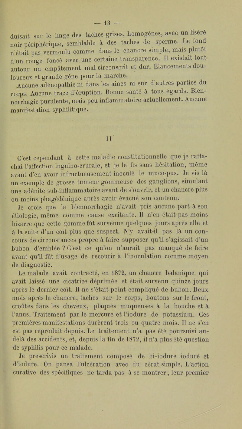 duisait sur le linge des taches grises, homogènes, avec un liséré noir périphérique, semblable à des taches de sperme. Le fond n'était pas vermoulu comme dans le chancre simple, mais plutôt d'un rouge foncé avec une certaine transparence. Il existait tout autour un empâtement mal circonscrit et dur. Élancements dou- loureux et grande gêne pour la marche. Aucune adénopathie ni dans les aines ni sur d'autres parties du corps. Aucune trace d'éruption. Bonne santé à tous égards. Blen- norrhagie purulente, mais peu inflammatoire actuellement. Aucune manifestation syphilitique. II C'est cependant à cette maladie constitutionnelle que je ratta- chai l'affection inguino-crurale, et je le fis sans hésitation, même avant d'en avoir infructueusement inoculé le muco-pus. Je vis là un exemple de grosse tumeur gommeuse des ganglions, simulant une adénite sub-intlammatoire avant de s'ouvrir, et un chancre plus ou moins phagédénique après avoir évacué son contenu. Je crois que la blennorrhagie n'avait pris aucune part à son étiologie, même comme cause excitante. 11 n'en était pas moins bizarre que cette gomme fût survenue quelques jours après elle et à la suite d'un coït plus que suspect. N'y avait-il pas là un con- cours de circonstances propre à faire supposer qu'il s'agissait d'un bubon d'emblée ? C'est ce qu'on n'aurait pas manqué de faire avant qu'il fût d'usage de recourir à l'inoculation comme moyen de diagnostic. Le malade avait contracté, en 1872, un chancre balanique qui avait laissé une cicatrice déprimée et était survenu quinze jours après le dernier coït. Il ne s'était point compliqué de bubon. Deux mois après le chancre, taches sur le corps, boutons sur le front, croûtes dans les cheveux, plaques muqueuses à la bouche et à l'anus. Traitement par le mercure et l'iodure de potassium. Ces premières manifestations durèrent trois ou quatre mois. 11 ne s'en est pas reproduit depuis. Le traitement n'a pas été poursuivi au- delà des accidents, et, depuis la fin de 1872, il n'a plus été question de syphilis pour ce malade. Je prescrivis un traitement composé de bi-iodure ioduré et d'iodure. On pansa l'ulcération avec du cérat simple. L'action curative des spécifiques ne tarda pas à se montrer; leur premier