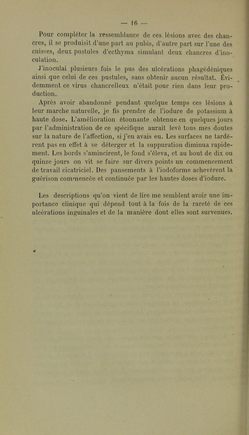 Pour compléter la ressemblance de ces lésions avec des chan- cres, il se produisit d'une part au pubis, d'autre part sur l'une des cuisses, deux pustules d'ecthyma simulant deux chancres d'ino- culation. J'inoculai plusieurs fois le pus des ulcérations phagédéniques ainsi que celui de ces pustules, sans obtenir aucun résultat. Évi- demment ce virus chancrelleux n'était pour rien dans leur pro- duction. Après avoir abandonné pendant quelque temps ces lésions à leur marche naturelle, je fis prendre de l'iodure de potassium à haute dose. L'amélioration étonnante obtenue en quelques jours par l'administration de ce spécifique aurait levé tous mes doutes sur la nature de l'affection, si j'en avais eu. Les surfaces ne tardè- rent pas en effet à se déterger et la suppuration diminua rapide- ment. Les bords s'amincirent, le fond s'éleva, et au bout de dix ou quinze jours on vit se faire sur divers points un commencement de travail cicatriciel. Des pansements à l'iodoforme achevèrent la guérison commencée et continuée par les hautes doses d'iodure. Les descriptions qu'on vient de lire me semblent avoir une im- portance clinique qui dépend tout à la fois de la rareté de ces ulcérations inguinales et de la manière dont elles sont survenues.