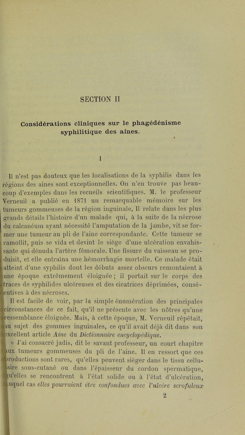 Considérations cliniques sur le phagédénisme syphilitique des aines. I Il n'est pas douteux que les localisations de la syphilis dans les régions des aines sont exceptionnelles. On n'en trouve pas beau- coup d'exemples dans les recueils scientifiques. M. le professeur Verneuil a publié en 1871 un remarquable mémoire sur les tumeurs gommeuses de la région inguinale. Il relate dans les plus grands détails l'histoire d'un malade qui, à la suite de la nécrose du calcanéum ayant nécessité l'amputation de la jambe, vit se for- mer une tumeur au pli de l'aine correspondante. Cette tumeur se ramollit, puis se vida et devint le siège d'une ulcération envahis- sante qui dénuda l'artère fémorale. Une fissure du vaisseau se pro- duisit, et elle entraîna une liémorrhagie mortelle. Ce malade était iil teint d'une syphilis dont les débuts assez obscurs remontaient à nue époque extrêmement éloignée; il portait sur le corps des f races de syphilides ulcéreuses et des cicatrices déprimées, consé- rutives à des nécroses. Il est facile de voir, par la simple énumération des principales rirconstances de ce fait, qu'il ne présente avec les nôtres qu'une 1 ossemblance éloignée. Mais, à cette époque, M. Verneuil répétait, m sujet des gommes inguinales, ce qu'il avait déjà dit dans son ■xcellent article Aine du Dictionnaire encyclopédique. « J'ai consacré jadis, dit le savant professeur, un court chapitre lux tumeurs gommeuses du pli de l'aine. Il en ressort que ces iroductions sont rares, qu'elles peuvent siéger dans le tissu cellu- lire sous-cutané ou dans l'épaisseur du cordon spermatique, lu'elles se rencontrent k l'état solide ou à l'état d'ulcération, uquel cas elles pourraient être confondues avec l'ulcère scrofuleux