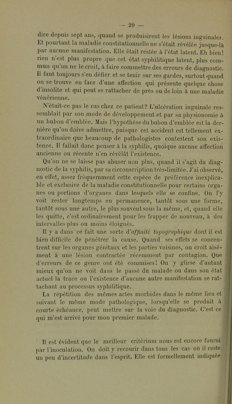 dire depuis sept ans, quand se produisirent Jes lésions inguinales. Et pourtant la maladie constiLutionnellene s'était révélée jusque-là par aucune manifestation. Elle était restée à l'état latent. Eli bien! rien n'est plus propre que cet état syphilitique latent, plus com- mun qu'on ne le croit, à faire commettre des erreurs de diagnostic, n faut toujours s'en défier et se tenir sur ses gardes, surtout quand on se trouve en face d'une affection qui présente quelque chose d'insolite et qui peut se rattacher de près ou de loin à une maladie vénérienne. N'était-ce pas le cas chez ce patient? L'ulcération inguinale res- semblait par son mode de développement et par sa physionomie à un bubon d'emblée. Mais l'hypothèse du bubon d'emblée est la der- nière qu'on doive admettre, puisque cet accident est tellement ex- traordinaire que beaucoup de pathologistes contestent son exis- tence. Tl fallait donc penser à la syphilis, quoique aucune affection ancienne ou récente n'en révélât l'existence. Qu'on ne se laisse pas abuser non plus, quand il s'agit du diag- nostic de la syphilis, par sa circonscription très-limitée. J'ai observé, en effet, assez fréquemment cette espèce de préférence inexplica- ble et exclusive de la maladie constitutionnelle pour certains orga- nes ou portions d'organes dans lesquels elle se confine. On l'y voit rester longtemps en permanence, tantôt sous une forme, tantôt sous une autre, le plus souvent sous la même, et, quand elle les quitte, c'est ordinairement pour les frapper de nouveau, à des intervalles plus ou moins éloignés. Il y a dans ce fait une sorte d'affinité topographique dont il est bien difficile de pénétrer la cause. Quand ses effets se concen- trent sur les organes génitaux et les parties voisines, on croit aisé- ment à une lésion contractée récemment par contagion. Que d'erreurs de ce genre ont été commises! On y glisse d'autant mieux qu'on ne voit dans le passé du malade ou dans son état actuel la trace ou l'existence d'aucune autre manifestation se rat- tachant au processus syphilitique. La répétition des mêmes actes morbides dans le même lieu et suivant le môme mode pathologique, lorsqu'elle se produit à courte échéance, peut mettre sur la voie du diagnostic. C'est ce qui m'est arrivé pour mon premier malade. Il est évident que le meilleur critérium nous est encore fourni par l'inoculation. On doit y recourir dans tous les cas où il reste un peu d'incertitude dans l'esprit. Elle est formellement indiquée