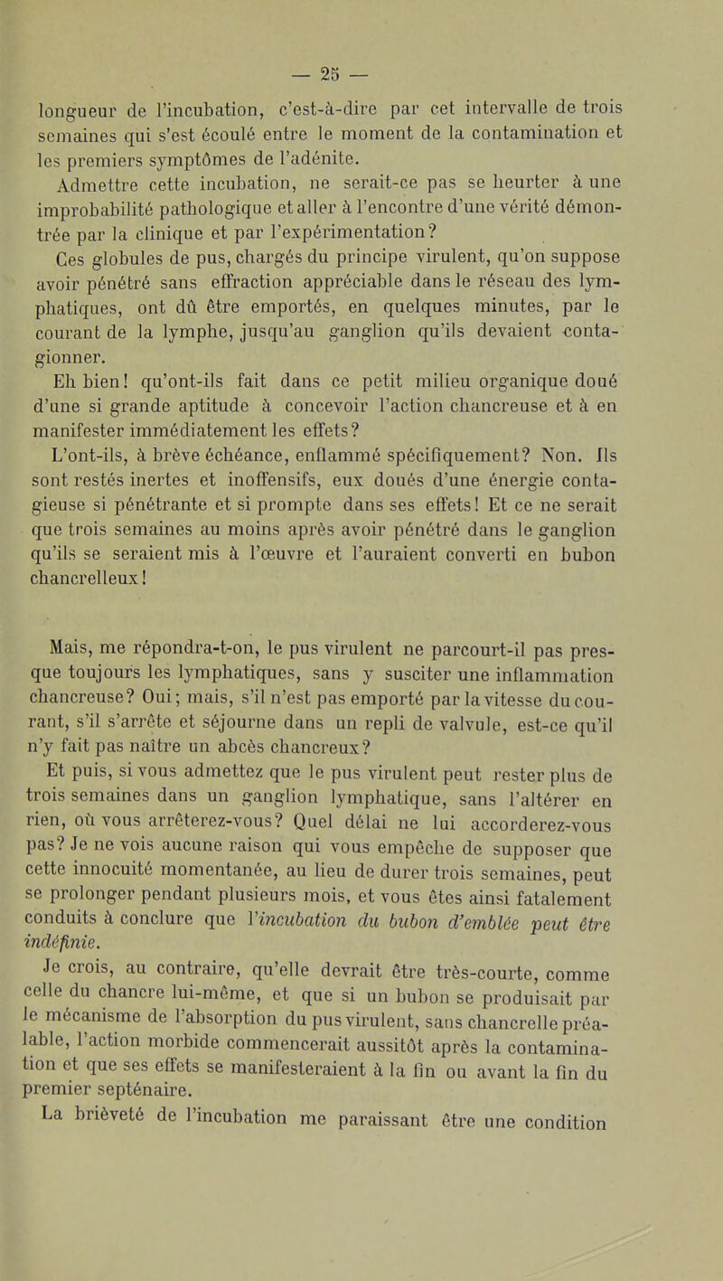 longueur de l'incubation, c'est-à-dire par cet intervalle de trois semaines qui s'est écoulé entre le moment de la contamination et les premiers symptômes de l'adénite. Admettre cette incubation, ne serait-ce pas se heurter à une improbabilité pathologique et aller à rencontre d'une vérité démon- trée par la clinique et par l'expérimentation? Ces globules de pus, chargés du principe virulent, qu'on suppose avoir pénétré sans effraction appréciable dans le réseau des lym- phatiques, ont dû être emportés, en quelques minutes, par le courant de la lymphe, jusqu'au ganglion qu'ils devaient conta- gionner. Eh bien! qu'ont-ils fait dans ce petit milieu organique doué d'une si grande aptitude k concevoir l'action chancreuse et à en manifester immédiatement les effets? L'ont-ils, à brève échéance, enflammé spécifiquement? Non, Ils sont restés inertes et inoffensifs, eux doués d'une énergie conta- gieuse si pénétrante et si prompte dans ses effets! Et ce ne serait que trois semaines au moins après avoir pénétré dans le ganglion qu'ils se seraient mis à l'œuvre et l'auraient converti en bubon chancrelleux ! Mais, me répondra-t-on, le pus virulent ne parcourt-il pas pres- que toujours les lymphatiques, sans y susciter une inflammation chancreuse? Oui; mais, s'il n'est pas emporté par la vitesse du cou- rant, s'il s'arrête et séjourne dans un repli de valvule, est-ce qu'il n'y fait pas naître un abcès chancreux? Et puis, si vous admettez que le pus virulent peut rester plus de trois semaines dans un ganglion lymphatique, sans l'altérer en rien, où vous arrêterez-vous? Quel délai ne lui accorderez-vous pas? Je ne vois aucune raison qui vous empêche de supposer que cette innocuité momentanée, au lieu de durer trois semaines, peut se prolonger pendant plusieurs mois, et vous êtes ainsi fatalement conduits à conclure que Vincitbation du bubon d'emblée peut être indéfinie. Je crois, au contraire, qu'elle devrait être très-courte, comjTie celle du chancre lui-même, et que si un bubon se produisait par le mécanisme de l'absorption du pus virulent, sans chancrelle préa- lable, l'action morbide commencerait aussitôt après la contamina- tion et que ses effets se manifesteraient à la fin ou avant la fin du premier septénaire. La brièveté de l'incubation me paraissant être une condition