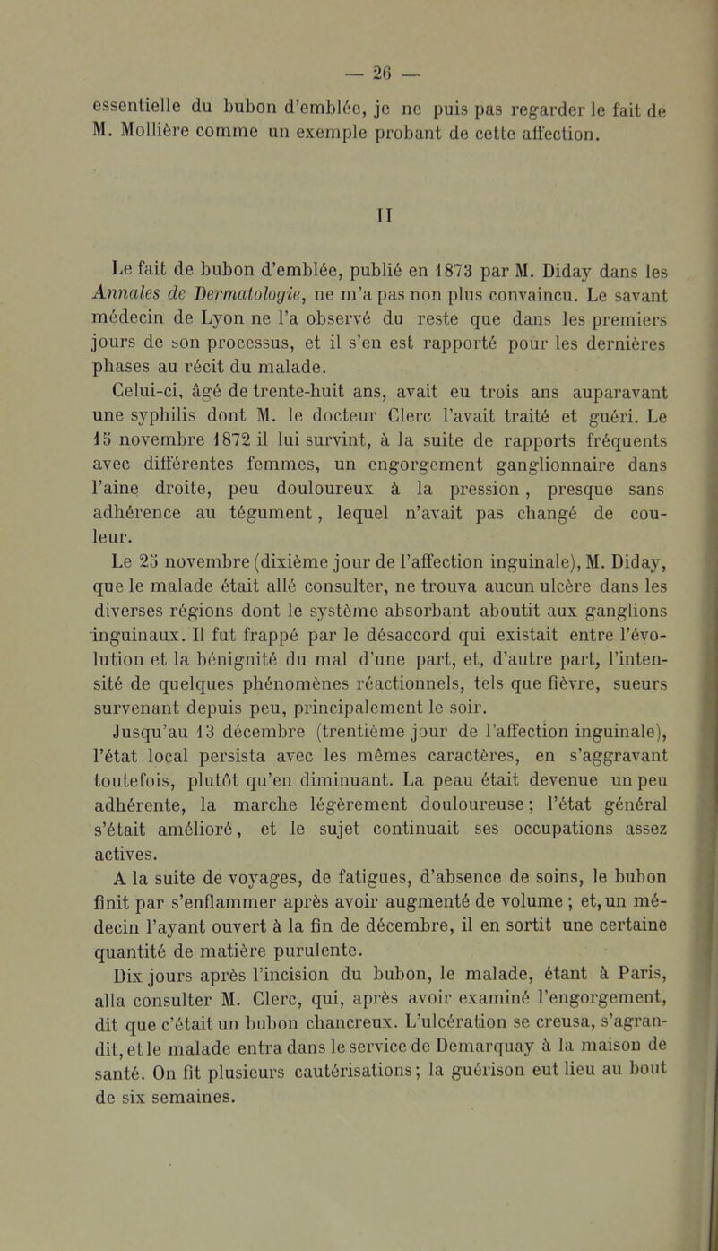 essentielle du bubon d'emblée, je ne puis pas regarder le fait de M. Mollière comme un exemple probant de cette affection. II Le fait de bubon d'emblée, publié en 1873 par M. Diday dans les Annales de Dermatologie, ne m'a pas non plus convaincu. Le savant médecin de Lyon ne l'a observé du reste que dans les premiers jours de son processus, et il s'en est rapporté pour les dernières phases au récit du malade. Celui-ci, âgé de trente-huit ans, avait eu trois ans auparavant une syphilis dont M. le docteur Clerc l'avait traité et guéri. Le 15 novembre J 872 il lui survint, à la suite de rapports fréquents avec différentes femmes, un engorgement ganglionnaire dans l'aine droite, peu douloureux à la pression, presque sans adhérence au tégument, lequel n'avait pas changé de cou- leur. Le 2d novembre (dixième jour de l'affection inguinale), M. Diday, que le malade était allé consulter, ne trouva aucun ulcère dans les diverses régions dont le système absorbant aboutit aux ganglions inguinaux. Il fut frappé par le désaccord qui existait entre l'évo- lution et la bénignité du mal d'une part, et, d'autre part, l'inten- sité de quelques phénomènes réactionnels, tels que fièvre, sueurs survenant depuis peu, principalement le soir. Jusqu'au 13 décembre (trentième jour de l'affection inguinale), l'état local persista avec les mêmes caractères, en s'aggravant toutefois, plutôt qu'en diminuant. La peau était devenue un peu adhérente, la marche légèrement douloureuse; l'état général s'était amélioré, et le sujet continuait ses occupations assez actives. A la suite de voyages, de fatigues, d'absence de soins, le bubon finit par s'enflammer après avoir augmenté de volume ; et, un mé- decin l'ayant ouvert à la fin de décembre, il en sortit une certaine quantité de matière purulente. Dix jours après l'incision du bubon, le malade, étant à Paris, alla consulter M. Clerc, qui, après avoir examiné l'engorgement, dit que c'était un bubon chancreux. L'ulcération se creusa, s'agran- dit, et le malade entra dans le service de Demarquay à la maison de santé. On fit plusieurs cautérisations; la guérison eut Heu au bout de six semaines.