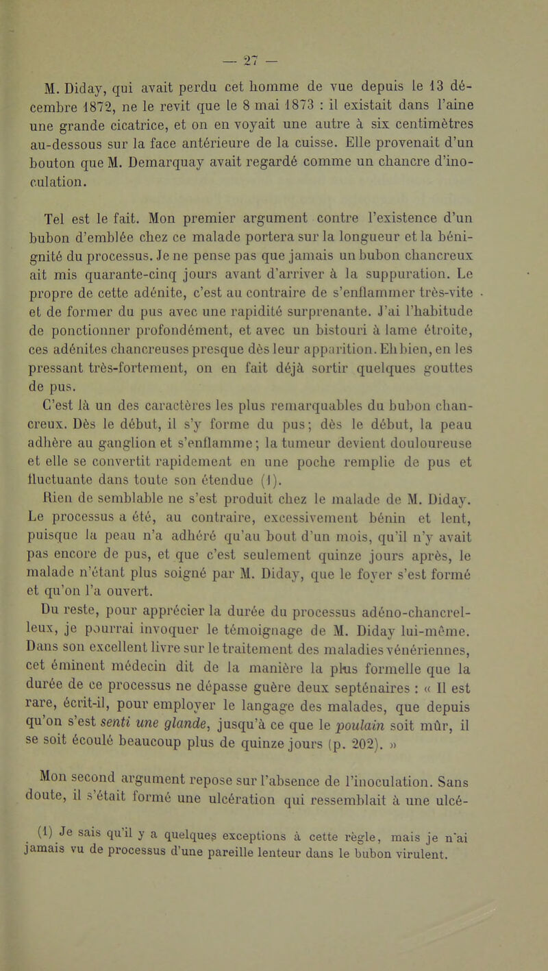 M. Diday, qui avait perdu cet homme de vue depuis le 13 dé- cembre 1872, ne le revit que le 8 mai 1873 : il existait dans l'aine une grande cicatrice, et on en voyait une autre à six centimètres au-dessous sur la face antérieure de la cuisse. Elle provenait d'un bouton que M. Demarquay avait regardé comme un chancre d'ino- culation. Tel est le fait. Mon premier argument contre l'existence d'un bubon d'emblée chez ce malade portera sur la longueur et la béni- gnité du processus. Je ne pense pas que jamais un bubon chancreux ait mis quarante-cinq jours avant d'arriver à la suppuration. Le propre de cette adénite, c'est au contraire de s'enflammer très-vite et de former du pus avec une rapidité surprenante. J'ai l'habitude de ponctionner profondément, et avec un bistouri à lame étroite, ces adénites cliancreuses presque dès leur apparition. Ehbien, en les pressant très-fortement, on en fait déjà sortir quelques gouttes de pus. C'est là un des caractères les plus remarquables du bubon chan- creux. Dès le début, il s'y forme du pus ; dès le début, la peau adhère au ganglion et s'enflamme; la tumeur devient douloureuse et elle se convertit rapidement en une poche remplie de pus et fluctuante dans toute son étendue (I). Rien de semblable ne s'est produit chez le malade de M. Diday. Le processus a été, au contraire, excessivement bénin et lent, puisque la peau n'a adhéré qu'au bout d'un mois, qu'il n'y avait pas encore de pus, et que c'est seulement quinze jours après, le malade n'étant plus soigné par M. Diday, que le foyer s'est formé et qu'on l'a ouvert. Du reste, pour apprécier la durée du processus adéno-chancrel- leux, je pviurrai invoquer le témoignage de M. Diday lui-même. Dans son excellent livre sur le traitement des maladies vénériennes, cet éminent médecin dit de la manière la plus formelle que la durée de ce processus ne dépasse guère deux septénaires : « Il est rare, écrit-il, pour employer le langage des malades, que depuis qu'on s'est senti une glande, jusqu'à ce que le poulain soit mûr, il se soit écoulé beaucoup plus de quinze jours (p. 202). » Mon second argument repose sur l'absence de l'inoculation. Sans doute, il s'était formé une ulcération qui ressemblait à une ulcé- (1) Je sais qu'il y a quelque? exceptions à cette règle, mais je n'ai jamais vu de processus d'une pareille lenteur dans le bubon virulent.