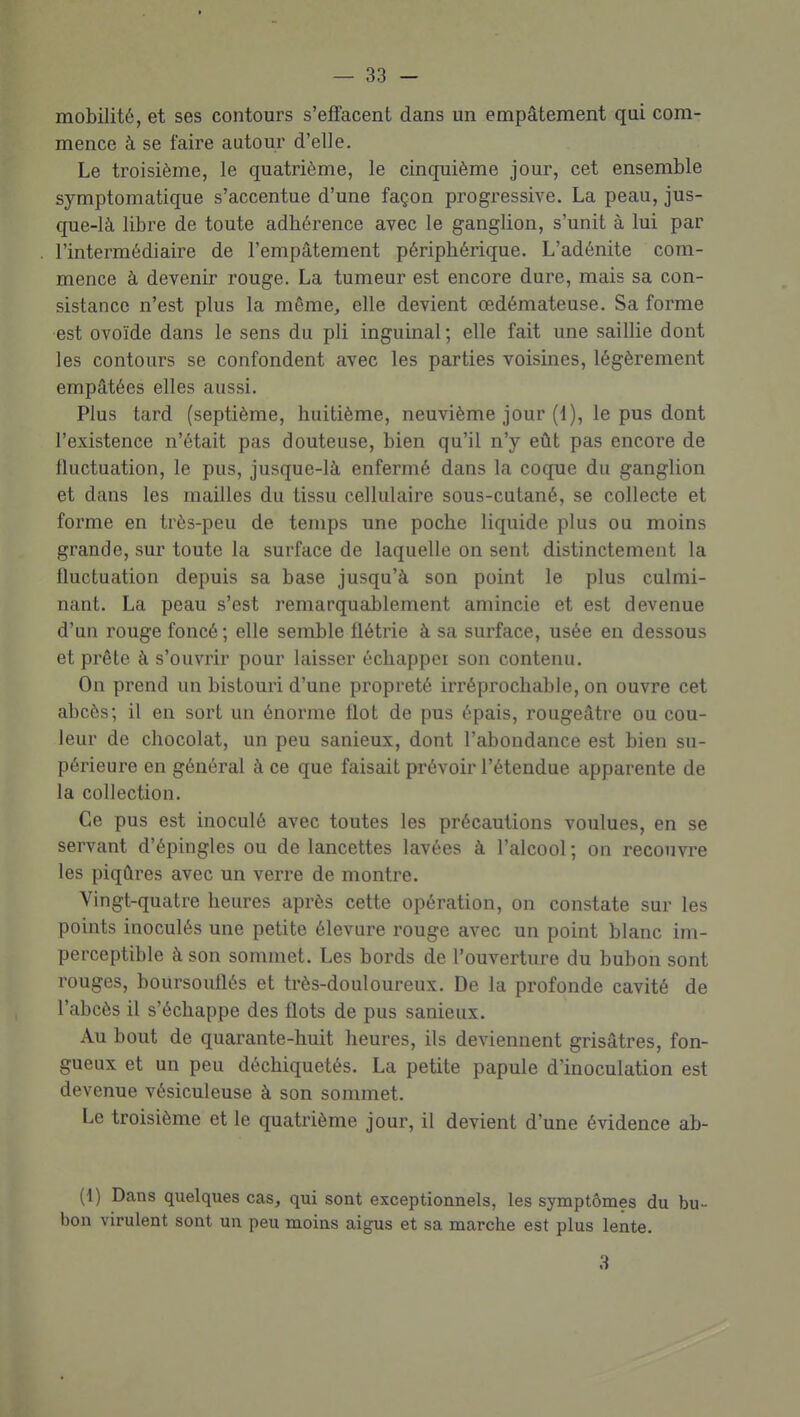 mobilité, et ses contours s'effacent dans un empâtement qui com- mence à se faire autour d'elle. Le troisième, le quatrième, le cinquième jour, cet ensemble symptomatique s'accentue d'une façon progressive. La peau, jus- que-là libre de toute adhérence avec le ganglion, s'unit à lui par l'intermédiaire de l'empâtement périphérique. L'adénite com- mence à devenir rouge. La tumeur est encore dure, mais sa con- sistance n'est plus la même, elle devient œdémateuse. Sa forme est ovoïde dans le sens du pli inguinal; elle fait une saillie dont les contours se confondent avec les parties voisines, légèrement empâtées elles aussi. Plus tard (septième, huitième, neuvième jour (1), le pus dont l'existence n'était pas douteuse, bien qu'il n'y eût pas encore de fluctuation, le pus, jusque-là enfermé dans la coque du ganglion et dans les mailles du tissu cellulaire sous-cutané, se collecte et forme en très-peu de temps une poche liquide plus ou moins grande, sur toute la surface de laquelle on sent distinctement la fluctuation depuis sa base jusqu'à son point le plus culmi- nant. La peau s'est remarquablement amincie et est devenue d'un rouge foncé ; elle semble flétrie à sa surface, usée en dessous et prête à s'ouvrir pour laisser échapper son contenu. On prend un bistouri d'une propreté irréprochable, on ouvre cet abcès; il en sort un énorme flot de pus épais, rougeâtre ou cou- leur de chocolat, un peu sanieux, dont l'abondance est bien su- périeure en général à ce que faisait prévoir l'étendue apparente de la collection. Ce pus est inoculé avec toutes les précautions voulues, en se servant d'épingles ou de lancettes lavées à l'alcool ; on recouvre les piqûres avec un verre de montre. Vingt-quatre heures après cette opération, on constate sur les points inoculés une petite élevure rouge avec un point blanc im- perceptible à son sommet. Les bords de l'ouverture du bubon sont rouges, boursouflés et très-douloureux. De la profonde cavité de l'abcès il s'échappe des flots de pus sanieux. Au bout de quarante-huit heures, ils deviennent grisâtres, fon- gueux et un peu déchiquetés. La petite papule d'inoculation est devenue vésiculeuse à son sommet. Le troisième et le quatrième jour, il devient d'une évidence ab- (1) Dans quelques cas, qui sont exceptionnels, les symptômes du bu- bon virulent sont un peu moins aigus et sa marche est plus lente. 3