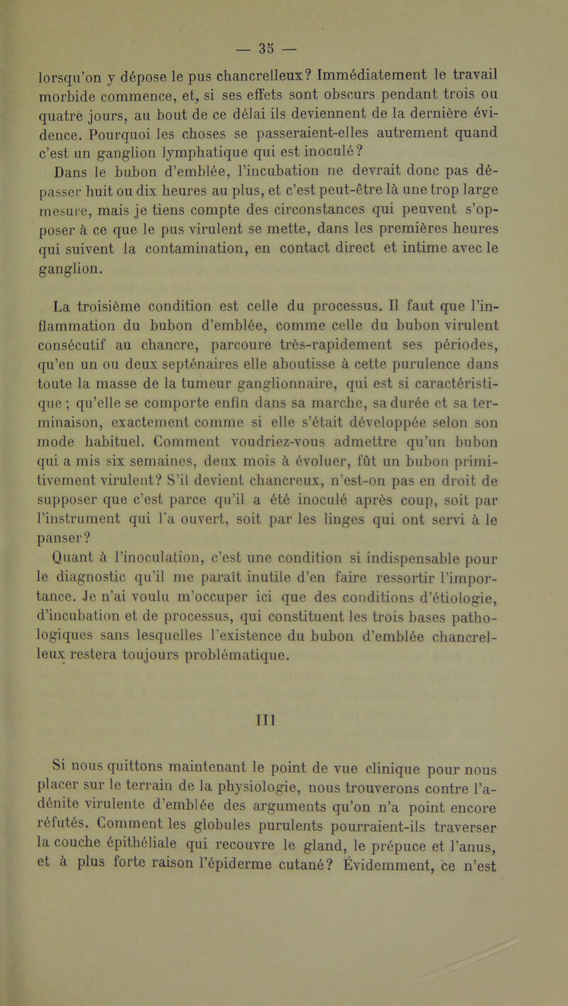 lorsqu'on y dépose le pus chancrelleux? Immédiatement le travail morbide commence, et, si ses effets sont obscurs pendant trois ou quatre jours, au bout de ce délai ils deviennent de la dernière évi- dence. Pourquoi les choses se passeraient-elles autrement quand c'est un ganglion lymphatique qui est inoculé? Dans le bubon d'emblée, l'incubation ne devrait donc pas dé- passer huit ou dis heures au plus, et c'est peut-être là une trop large mesure, mais je tiens compte des circonstances qui peuvent s'op- poser à ce que le pus virulent se mette, dans les premières heures qui suivent la contamination, en contact direct et intime avec le ganglion. La troisième condition est celle du processus. Il faut que l'in- flammation du bubon d'emblée, comme celle du bubon virulent consécutif au chancre, parcoure très-rapidement ses périodes, qu'en un ou deux septénaires elle aboutisse à cette purulence dans toute la masse de la tumeur ganglionnaire, qui est si caractéristi- que ; qu'elle se comporte enfin dans sa marche, sa durée et sa ter- minaison, exactement comme si elle s'était développée selon son mode habituel. Comment voudriez-vous admettre qu'un bubon qui a mis six semaines, deux mois à évoluer, fût un bubon primi- tivement virulent? S'il devient chancreux, n'est-on pas en droit de supposer que c'est parce qu'il a été inoculé après coup, soit par l'instrument qui Ta ouvert, soit par les linges qui ont servi à le panser? Quant à l'inoculation, c'est une condition si indispensable pour le diagnostic qu'il me paraît inutile d'en faire ressortir l'impor- tance. Je n'ai voulu m'occuper ici que des conditions d'étiologie, d'incubation et de processus, qui constituent les trois bases patho- logiques sans lesquelles l'existence du bubon d'emblée chancrel- leux restera toujours problématique. III Si nous quittons maintenant le point de vue clinique pour nous placer sur le terrain de la physiologie, nous trouverons contre l'a- dénite virulente d'emblée des arguments qu'on n'a point encore réfutés. Comment les globules purulents pourraient-ils traverser la couche épithéliale qui recouvre le gland, le prépuce et l'anus, et à plus forte raison l'épiderme cutané? Évidemment, ce n'est