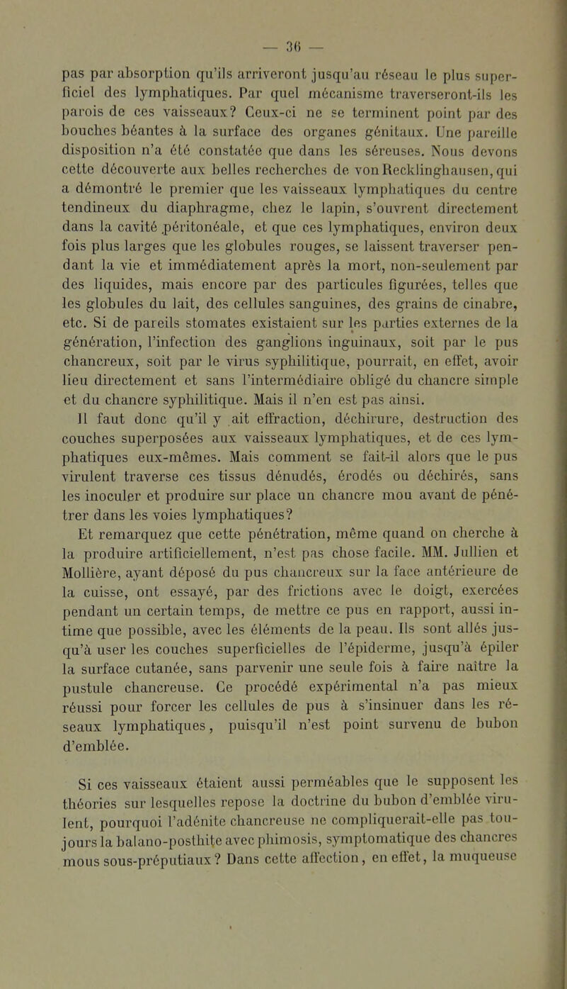 pas par absorption qu'ils arriveront jusqu'au réseau le plus super- ficiel des lymphatiques. Par quel mécanisme traverseront-ils les parois de ces vaisseaux? Ceux-ci ne se terminent point par des bouches béantes à la surface des organes génitaux. Une pareille disposition n'a été constatée que dans les séreuses. Nous devons cette découverte aux belles recherches de vonRecklinghausen,qui a démontré le premier que les vaisseaux lymphatiques du centre tendineux du diaphragme, chez le lapin, s'ouvrent directement dans la cavité .péritonéalc, et que ces lymphatiques, environ deux fois plus larges que les globules rouges, se laissent traverser pen- dant la vie et immédiatement après la mort, non-seulement par des liquides, mais encore par des particules figurées, telles que les globules du lait, des cellules sanguines, des grains de cinabre, etc. Si de pareils stomates existaient sur les parties externes de la génération, l'infection des ganglions inguinaux, soit par le pus chancreux, soit par le virus syphilitique, pourrait, en effet, avoir lieu directement et sans l'intermédiaire obligé du chancre simple et du chancre syphilitique. Mais il n'en est pas ainsi. Il faut donc qu'il y ait effraction, déchirure, destruction des couches superposées aux vaisseaux lymphatiques, et de ces lym- phatiques eux-mêmes. Mais comment se fait-il alors que le pus virulent traverse ces tissus dénudés, érodés ou déchii'és, sans les inoculer et produire sur place un chancre mou avant de péné- trer dans les voies lymphatiques? Et remai'quez que cette pénétration, même quand on cherche à la produire artificiellement, n'est pas chose facile. MM. Jullien et Molhère, ayant déposé du pus chancreux sur la face antérieure de la cuisse, ont essayé, par des frictions avec le doigt, exercées pendant un certain temps, de mettre ce pus en rapport, aussi in- time que possible, avec les éléments de la peau. Ils sont allés jus- qu'à user les couches superficielles de l'épiderme, jusqu'à épiler la surface cutanée, sans parvenir une seule fois à fau'e naître la pustule chancreuse. Ce procédé expérimental n'a pas mieux réussi pour forcer les cellules de pus à s'insinuer dans les ré- seaux lymphatiques, puisqu'il n'est point survenu de bubon d'emblée. Si ces vaisseaux étaient aussi perméables que le supposent les théories sur lesquelles repose la doctrine du bubon d'emblée viru- lent, pourquoi l'adénite chancreuse ne compliquerait-elle pas tou- jours la balano-posthite avec phimosis, symptomatique des chancres moussous-préputiaux? Dans cette affection, en effet, la muqueuse