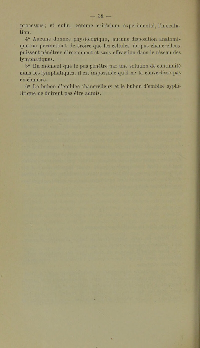 processus; et enfin, comme critérium expérimental, l'inocula- tion. 4° Aucune donnée physiologique, aucune disposition anatomi- que ne permettent de croire que les cellules du pus chancrelleux puissent pénétrer directement et sans eifraction dans le réseau des lymphatiques. 5° Du moment que le pus pénètre par une solution de continuité dans les lymphatiques, il est impossible qu'il ne la convertisse pas en chancre. 6° Le bubon d'emblée chancrelleux et le bubon d'emblée syphi- litique ne doivent pas être admis.