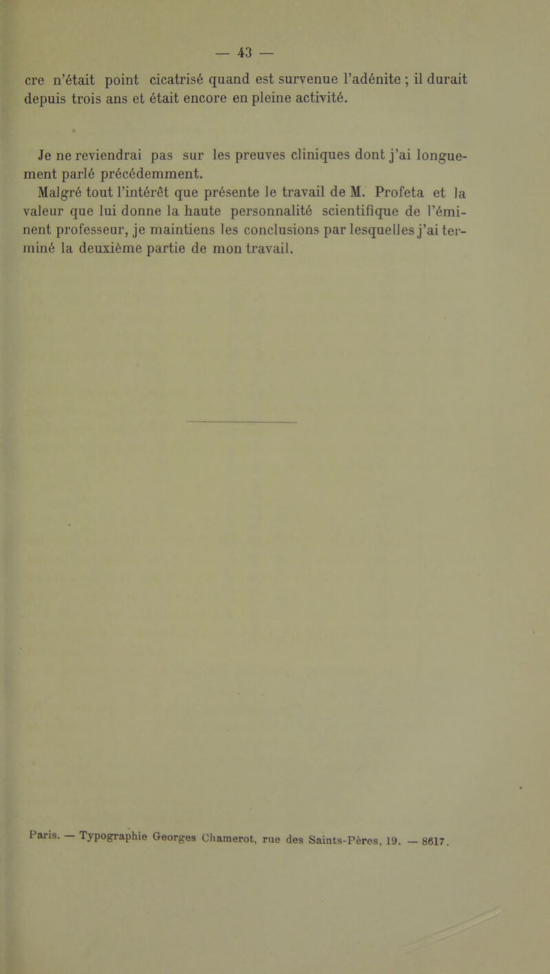 cre n'était point cicatrisé quand est survenue l'adénite ; il durait depuis trois ans et était encore en pleine activité. Je ne reviendrai pas sur les preuves cliniques dont j'ai longue- ment parlé précédemment. Malgré tout l'intérêt que présente le travail de M. Profeta et la valeur que lui donne la haute personnalité scientifique de l'émi- nent professeur, je maintiens les conclusions par lesquelles j'ai ter- miné la deuxième partie de mon travail. — Typographie Georges Chamerot, rue des Saints-Pères, 19. —8617.