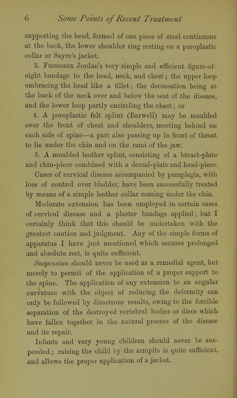 supporting the head, formed of one piece of steel continuous at the back, the lower shoulder ring resting on a poroplastic collar or Sayre's jacket. 3. Furneaux Jordan's very simple and efficient figure-of- eight bandage to the head, neck, and chest; the upper loop embracing the head like a fillet; the decussation being at the back of the neck over and below the seat of the disease, and the lower loop partly encircling the chest; or 4. A poroplastic felt splint (Barwell) may be moulded over the front of chest and shoulders, meeting behind on each side of spine—a part also passing up in front of throat to lie under the chin and on the rami of the jaw. 5. A moulded leather splint, consisting of a breast-plate and chin-piece combined with a dorsal-plate and head-piece. Cases of cervical disease accompanied by paraplegia, with loss of control over bladder, have been successfully treated by means of a simple leather collar coming under the chin. Moderate extension has been employed in certain cases of cervical disease and a plaster bandage applied; but I certainly think that this should be undertaken with the greatest caution and judgment. Any of the simple forms of apparatus I have just mentioned which secures prolonged and absolute rest, is quite sufficient. Suspension should never be used as a remedial agent, but merely to permit of the application of a proper support to the spine. The application of any extension to an angular curvature with the object of reducing the deformity can only be followed by disastrous results, owing to the forcible separation of the destroyed vertebral bodies or discs which have fallen together in the natural process of the disease and its repair. Infants and very young children should never be sus- pended ; raising the child by the armpits is quite sufficient, and allows the proper application of a jacket.