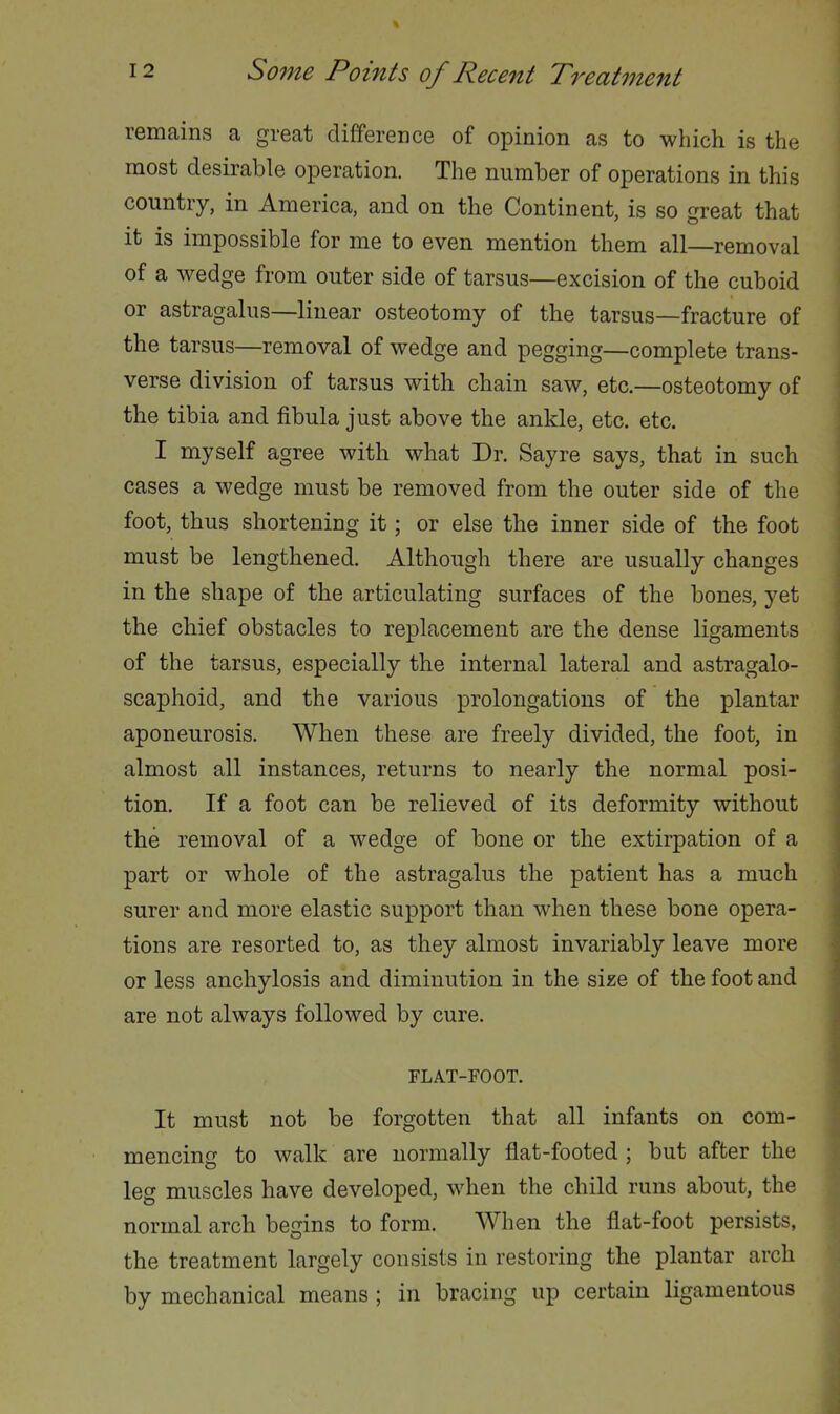 remains a great difference of opinion as to which is the most desirable operation. The number of operations in this country, in America, and on the Continent, is so great that it is impossible for me to even mention them all—removal of a wedge from outer side of tarsus—excision of the cuboid or astragalus—linear osteotomy of the tarsus—fracture of the tarsus—removal of wedge and pegging—complete trans- verse division of tarsus with chain saw, etc.—osteotomy of the tibia and fibula just above the ankle, etc. etc. I myself agree with what Dr. Sayre says, that in such cases a wedge must be removed from the outer side of the foot, thus shortening it; or else the inner side of the foot must be lengthened. Although there are usually changes in the shape of the articulating surfaces of the bones, yet the chief obstacles to replacement are the dense ligaments of the tarsus, especially the internal lateral and astragalo- scaphoid, and the various prolongations of the plantar aponeurosis. When these are freely divided, the foot, in almost all instances, returns to nearly the normal posi- tion. If a foot can be relieved of its deformity without the removal of a wedge of bone or the extirpation of a part or whole of the astragalus the patient has a much surer and more elastic support than when these bone opera- tions are resorted to, as they almost invariably leave more or less anchylosis and diminution in the si^e of the foot and are not always followed by cure. FLAT-FOOT. It must not be forgotten that all infants on com- mencing to walk are normally flat-footed ; but after the leg muscles have developed, when the child runs about, the normal arch begins to form. When the flat-foot persists, the treatment largely consists in restoring the plantar arch by mechanical means ; in bracing up certain ligamentous