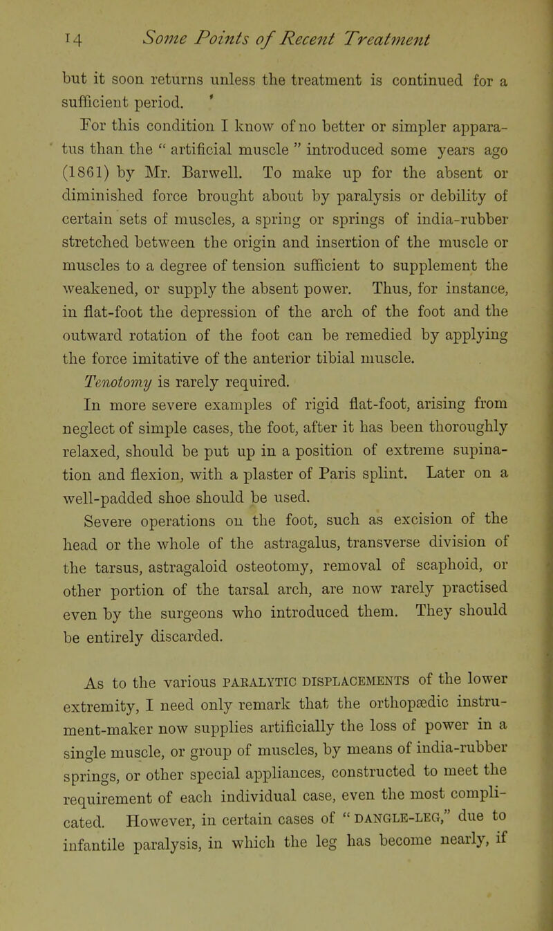 but it soon returns unless the treatment is continued for a sufficient period. * For this condition I know of no better or simpler appara- tus than the  artificial muscle  introduced some years ago (1861) by Mr. Barwell. To make up for the absent or diminished force brought about by paralysis or debility of certain sets of muscles, a spring or springs of india-rubber stretched between the origin and insertion of the muscle or muscles to a degree of tension sufficient to supplement the weakened, or supply the absent power. Thus, for instance, in flat-foot the depression of the arch of the foot and the outward rotation of the foot can be remedied by applying the force imitative of the anterior tibial muscle. Tenotomy is rarely required. In more severe examples of rigid flat-foot, arising from neglect of simple cases, the foot, after it has been thoroughly relaxed, should be put up in a position of extreme supina- tion and flexion, with a plaster of Paris splint. Later on a well-padded shoe should be used. Severe operations on the foot, such as excision of the head or the whole of the astragalus, transverse division of the tarsus, astragaloid osteotomy, removal of scaphoid, or other portion of the tarsal arch, are now rarely practised even by the surgeons who introduced them. They should be entirely discarded. As to the various paralytic displacements of the lower extremity, I need only remark that the orthopa?.dic instru- ment-maker now supplies artificially the loss of power in a single muscle, or group of muscles, by means of india-rubber springs, or other special appliances, constructed to meet the requirement of each individual case, even the most compli- cated. However, in certain cases of  dangle-leg, due to infantile paralysis, in which the leg has become nearly, if