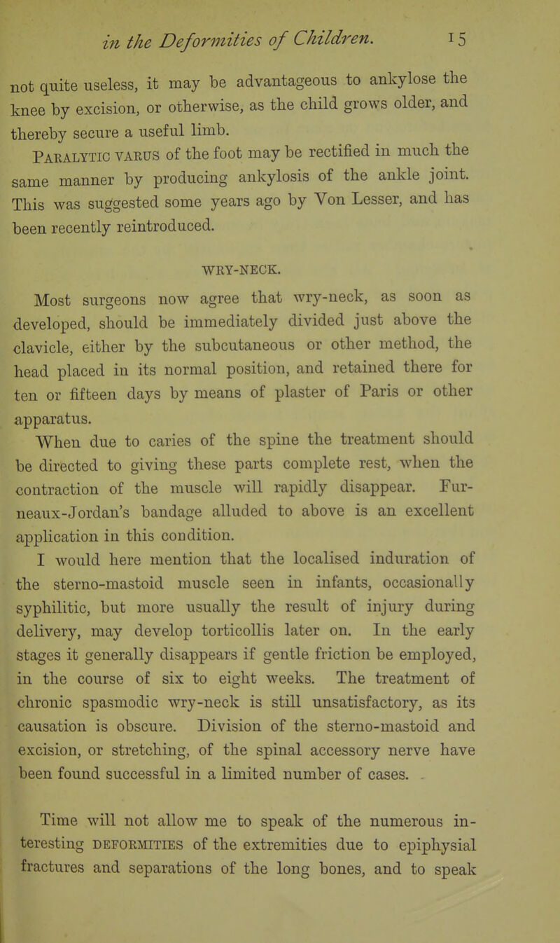 not quite useless, it may be advantageous to ankylose the knee by excision, or otherwise, as the child grows older, and thereby secure a useful limb. Paralytic varus of the foot may be rectified in much the same manner by producing ankylosis of the ankle joint. This was suggested some years ago by Von Lesser, and has been recently reintroduced. WRY-NECK. Most surgeons now agree that wry-neck, as soon as developed, should be immediately divided just above the clavicle, either by the subcutaneous or other method, the head placed in its normal position, and retained there for ten or fifteen days by means of plaster of Paris or other apparatus. When due to caries of the spine the treatment should be directed to giving these parts complete rest, when the contraction of the muscle will rapidly disappear. Fur- neaux-Jordan's bandage alluded to above is an excellent application in this condition. I would here mention that the localised induration of the sterno-mastoid muscle seen in infants, occasionally syphilitic, but more usually the result of injury during delivery, may develop torticollis later on. In the early stages it generally disappears if gentle friction be employed, in the course of six to eight weeks. The treatment of chronic spasmodic wry-neck is still unsatisfactory, as its causation is obscure. Division of the sterno-mastoid and excision, or stretching, of the spinal accessory nerve have been found successful in a limited number of cases. Time will not allow me to speak of the numerous in- teresting DEFORMITIES of the extremities due to epiphysial fractures and separations of the long bones, and to speak