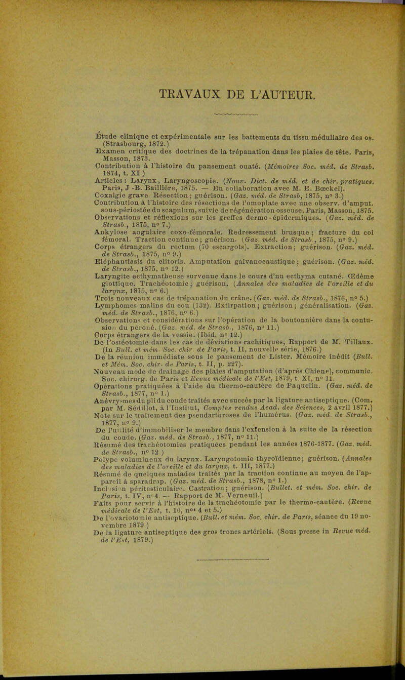 TRAVAUX DE L'AUTEUR. :Étude clinique et expérimentale sur les battements du tissu médullaire des os. (Strasbourg, 1872.) Examen critique des doctrines de la trépanation dans les plaies de tête. Paris, Masson, 1873. Contribution à l'histoire du pansement ouaté. (Mémoires Soc. méd. de Strcub. 1874, t. XI.) Articles: Larynx, Laryngoscopie. {Nouv. Dict. de méd. et de chir. pratiques. Paris, J -B. Baillière, 1875. — En collaboration avec M. E. Bœckel). Coxalgie grave. Résection; guérison. {Gaz. méd. de Strasb, 1875, n» 3.) Contribution à l'histoire des résections de l'omoplate avec une observ. d'amput. sous-périostée duscapulura, suivie de régénération osseuse. Paris, IVIasson, 1875. Observations et réflexions sur les greffes dermo-épidermiques. (Gaz. méd. de Strasb , 1875, n» 7.) Ankylose angulaire coxo-fémorale. Redressement brusque ; fracture du col fémoral. Traction continue; guérison. {Gaz. méd. de Strasb , 1875, n 9.) Corps étrangers du rectum (70 escargots). Extraction; guérison. {Gaz. méd. de Strasb., 1875, n 9.) Eléphantiasis du clitoris. Amputation galvanocaustiqne ; guérison. {Gaz. méd. de Stra.ib., 1875, n 12.) Laryngite ecthymatheuse survenue dans le cours d'un ecthyma cutané. Œdème glottique. Trachéotomie; guérison. {Annales des maladies de l'oreille et du larynx, 1875, n° 6.) Trois nouveaux cas de trépanation du crâne. {Gaz. méd. de Strasb., 187G, n» 5.) Lymphomes malins du cou (132). Extirpation; guérison; généralisation. {Gaz. méd. de Strasb., 1876, n^ 6.) Observation-; et considérations sur l'opération de la boutonnière dans la contu- sion du péroné. [Gaz. méd. de Strasb., 187G, n 11.) Corps étrangers de la vessie. (Ibid, n 12.) De l'ostéotomie dans les cas de déviations rachitiques. Rapport de M. Tillaux. (In Bull, et viém- Soc. chir. de Paris, t. II, nouvrllr» série, 1876.) De la réunion immédiate sous le pansement de Lister. Mémoire inédit {Bull. et Mém. Soc. chir- de Paris, t. JI, p. 227). Nouveau mode de drainage des plaies d'amputation (d'après Chiene), communie. Soc. chirurg. de Paris et Bévue médicale de l'Est, 1879, t XI, n° 11. Opérations pratiquées à l'aide du thermo-cautère de Paquelin. (Gaz. méd. de Strasb., 1877, n 1.) Auévry-mesdu pli du coude traités avec succès par la ligature antiseptique. (Com. par M. Sédiilot, à l'Institut, Comptes rendus Acad. des Sciences, 2 avril 1877.) Note sur le traitement des pseudarthroses de l'humérus. {Gaz. viéd. de Strasb., 1877, no 9.) De l'unlité d'immobiliser le membre dans l'extension à la suite de la résection du coude. {Gaz. méd. de Strasb., 1877, n° 11.) Résumé des tracliéotomies pratiquées pendant les années 1876-1877. (Gaz. méd. de Sirasb., n 12.) Polype volumineux du larynx. Laryngotomie thyroïdienne; guérison. (Annales des maladies de l'oreille et du larynx, t. III, 1877.) Résumé de quelques malades traités par la traction continue au moyen de l'ap- pareil à sparadr ip. {Gaz. méd. de Strasb., 1878, n 1.) Incl si n péritesticulain'. Castration ; guérison. [Bullet, et mém. Soc. chir. de Paris, t. IV, n'4. — Rapport de M. Verneuil.) Faits pour sf-rvir à l'histoire de la trachéotomie par le thermo-cautère. (Bévue médicale de l'Est, t. 10, n»' 4 et 5.) De l'ovariotomie antiseptique. {Bull, et mém. Soc. chir. de Paris, séance du 19 no- vembre 1879.) De la ligature antiseptique des gros troncs artériels. (Sous presse in Revue med.