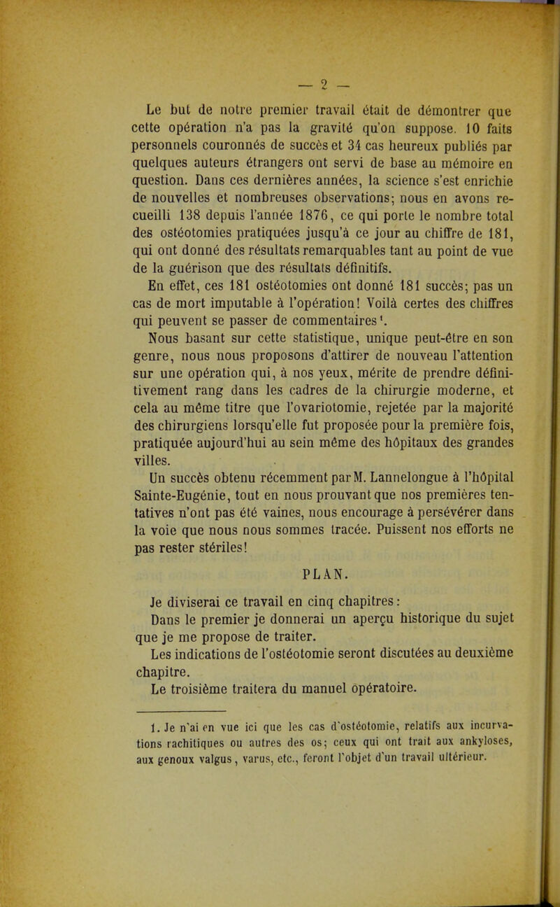 Le but (le notre premier travail était de démontrer que cette opération n'a pas la gravité qu'on suppose. 10 faits personnels couronnés de succès et 34 cas heureux publiés par quelques auteurs étrangers ont servi de base au mémoire en question. Dans ces dernières années, la science s'est enrichie de nouvelles et nombreuses observations; nous en avons re- cueilli 138 depuis l'année 1876, ce qui porte le nombre total des ostéotomies pratiquées jusqu'à ce jour au chiffre de 181, qui ont donné des résultats remarquables tant au point de vue de la guérison que des résultais déQnitifs. En effet, ces 181 ostéotomies ont donné 181 succès; pas un cas de mort imputable à l'opération! Voilà certes des chiffres qui peuvent se passer de commentaires Nous basant sur cette statistique, unique peut-être en son genre, nous nous proposons d'attirer de nouveau Tattention sur une opération qui, à nos yeux, mérite de prendre défini- tivement rang dans les cadres de la chirurgie moderne, et cela au même titre que l'ovariotomie, rejetée par la majorité des chirurgiens lorsqu'elle fut proposée pour la première fois, pratiquée aujourd'hui au sein même des hôpitaux des grandes villes. Un succès obtenu récemment par M. Lannelongue à l'hôpital Sainte-Eugénie, tout en nous prouvant que nos premières ten- tatives n'ont pas été vaines, nous encourage à persévérer dans la voie que nous nous sommes tracée. Puissent nos efforts ne pas rester stériles ! PLAN. Je diviserai ce travail en cinq chapitres : Dans le premier je donnerai un aperçu historique du sujet que je me propose de traiter. Les indications de l'ostéotomie seront discutées au deuxième chapitre. Le troisième traitera du manuel opératoire. 1. Je n'ai on vue ici que les cas d'ostéotomie, relatifs aux incurva- tions rachitiques ou autres des os; ceux qui ont trait aux ankyloses, aux genoux valgus, varus, etc., feront l'objet d'un travail ultérieur.