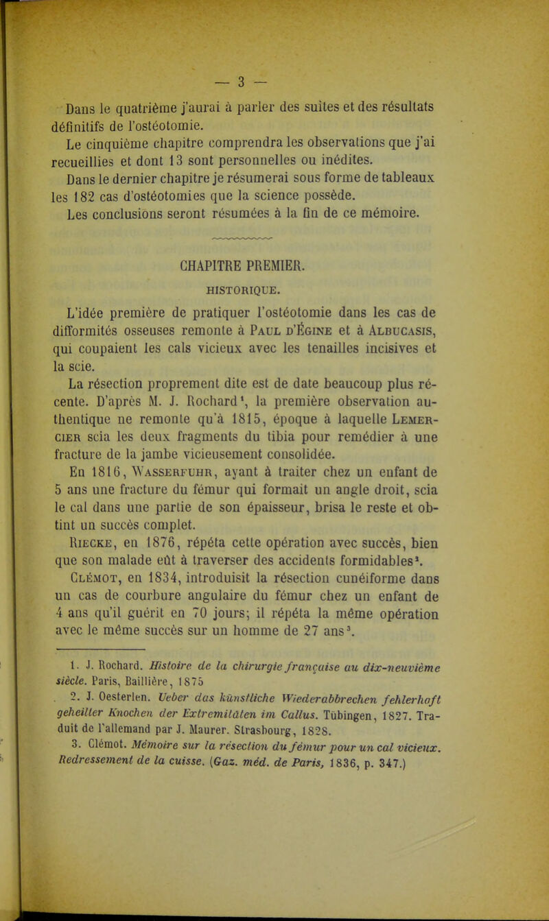 Dans le quatrième j'aurai à parler des suites et des résultats définitifs de l'ostéotomie. Le cinquième chapitre comprendra les observalions que j'ai recueillies et dont 13 sont personnelles ou inédites. Dans le dernier chapitre je résumerai sous forme de tableaux les 182 cas d'ostéotomies que la science possède. Les conclusions seront résumées à la fin de ce mémoire. CHAPITRE PREMIER. HISTORIQUE. L'idée première de pratiquer l'ostéotomie dans les cas de difformités osseuses remonte à Paul d'Égine et à Albucasis, qui coupaient les cals vicieux avec les tenailles incisives et la scie. La résection proprement dite est de date beaucoup plus ré- cente. D'après M. J. Rochard', la première observation au- thentique ne remonte qu'à 1815, époque à laquelle Lemer- ciER scia les deux fragments du tibia pour remédier à une fracture de la jambe vicieusement consolidée. En 1816, Wasserfuhr, ayant à traiter chez un enfant de 5 ans une fracture du fémur qui formait un angle droit, scia le cal dans une partie de son épaisseur, brisa le reste et ob- tint un succès complet. RiEGKE, en 1876, répéta cette opération avec succès, bien que son malade eût à traverser des accidents formidables*. Glémot, en 1834, introduisit la résection cunéiforme dans un cas de courbure angulaire du fémur chez un enfant de 4 ans qu'il guérit en 70 jours; il répéta la même opération avec le même succès sur un homme de 27 ans'. 1. J. Rochard. Histoire de la chirurgie française au dix-neuvième siècle. Paris, Baillière, 1875 2. J. Oesterlen. Uebei- dus kùnsfliche Wiederabbrechen fehlerhoft geheiller Knochen der Extremilûten iin Callus. Tùbingen, 1827. Tra- duit de Tallemand par J. Maurer. Strasbourg, 1828. 3. Clémot. Mémoire sur la résection du fémur pour un cal vicieux. Redressement de la cuisse. {Gaz. méd. de Paris, 1836, p. 347.)
