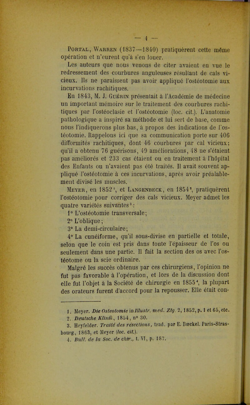 PORTAL, Warren (1837—1840) pratiquèrent cette môme opération et n'eurent qu'à s'en louer. Les auteurs que nous venons de citer avaient en vue le redressement des courbures anguleuses résultant de cals vi- cieux. Ils ne paraissent pas avoir appliqué l'ostéotomie aux incurvations rachitiqucs. En 1843, M. J. Guérin présentait à l'Académie de médecine un important mémoire sur le traitement des courbures rachi- tiqucs par l'osléoclasie et l'ostéotomie (loc. cit.). L'anatomie pathologique a inspiré sa méthode et lui sert de base, comme nous l'indiquerons plus bas, à propos des indications de l'os- téotomie. Rappelons ici que sa communication porte sur 406 dilformités rachitiques, dont 46 courbures par cal vicieux; qu'il a obtenu 76 guérisons, 49 améliorations, 48 ne s'étaient pas améliorés et 233 cas étaient ou en traitement à l'hôpital des Enfants ou n'avaient pas été traités. 11 avait souvent ap- pliqué l'ostéotomie à ces incurvations, après avoir préalable- ment divisé les muscles. Meyer, en 1852', et Langenbeck, en 1854', pratiquèrent l'ostéotomie pour corriger des cals vicieux. Meyer admet les quatre variétés suivantes^: 1° L'ostéotomie transversale; 2° L'oblique ; 3 La demi-circulaire; 4 La cunéiforme, qu'il sous-divise en partielle et totale, selon que le coin est pris dans toute l'épaisseur de l'os ou seulement dans une partie. II fait la section des os avec l'os- téotome ou la scie ordinaire. Malgré les succès obtenus par ces chirurgiens, l'opinion ne fut pas favorable à l'opération, et lors de la discussion dont elle fut l'objet à la Société de chirurgie en 1855 ^ la plupart des orateurs furent d'accord pour la repousser. Elle était con- 1. Meyer. Die Ostéotomie \nlllustr. vxed. Zlg. 2, 1852, p. 1 et 65,etc. 2. Deutsche Klinik, 1854, n» 30. 3. Hoyfelder. Traité des résections, tiad. par E. Bœckel. Paris-Stras- bourg, 1863, et iMoyer (loc. cit.). A. Ihdl. de la Soc. de chir., t. YI, p. 187.