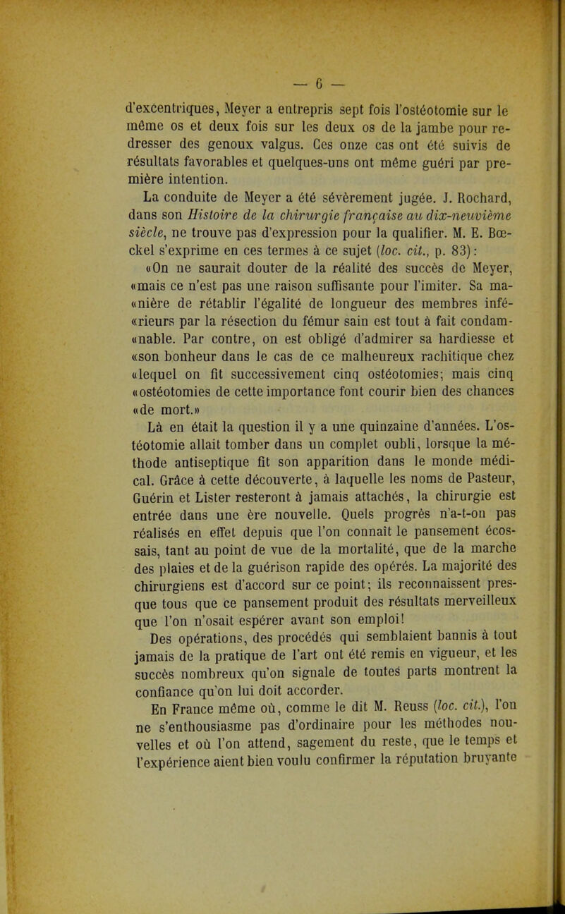 d'excentriques, Meyer a enlrepris sept fois l'osléotomie sur le môme os et deux fois sur les deux os de la jambe pour re- dresser des genoux valgus. Ces onze cas ont 6té suivis de résultats favorables et quelques-uns ont môme guéri par pre- mière intention. La conduite de Meyer a été sévèrement jugée. J. Rochard, dans son Histoire de la chirurgie française au dix-neuvième siècle^ ne trouve pas d'expression pour la qualifier. M. E. Bœ- ckel s'exprime en ces termes à ce sujet [loc. cit., p. 83) : «On ne saurait douter de la réalité des succès de Meyer, «mais ce n'est pas une raison suffisante pour l'imiter. Sa ma- «nière de rétablir l'égalité de longueur des membres infé- «rieurs par la résection du fémur sain est tout à fait condam- «nable. Par contre, on est obligé d'admirer sa hardiesse et «son bonheur dans le cas de ce malheureux rachitique chez «lequel on fit successivement cinq ostéotomies; mais cinq «ostéotomies de cette importance font courir bien des chances «de mort.» Là en était la question il y a une quinzaine d'années. L'os- téotomie allait tomber dans un complet oubli, lorsque la mé- thode antiseptique fît son apparition dans le monde médi- cal. Grâce à cette découverte, à laquelle les noms de Pasteur, Guérin et Lister resteront à jamais attachés, la chirurgie est entrée dans une ère nouvelle. Quels progrés n'a-t-on pas réalisés en effet depuis que l'on connaît le pansement écos- sais, tant au point de vue de la mortalité, que de la marche des plaies et de la guérison rapide des opérés. La majorité des chirurgiens est d'accord sur ce point; ils reconnaissent pres- que tous que ce pansement produit des résultats merveilleux que l'on n'osait espérer avant son emploi! Des opérations, des procédés qui semblaient bannis à tout jamais de la pratique de l'art ont été remis en vigueur, et les succès nombreux qu'on signale de toutes parts montrent la confiance qu'on lui doit accorder. En France môme où, comme le dit M. Reuss [loc. cit.), l'on ne s'enthousiasme pas d'ordinaire pour les méthodes nou- velles et où l'on attend, sagement du reste, que le temps et l'expérience aient bien voulu confirmer la réputation bruyante
