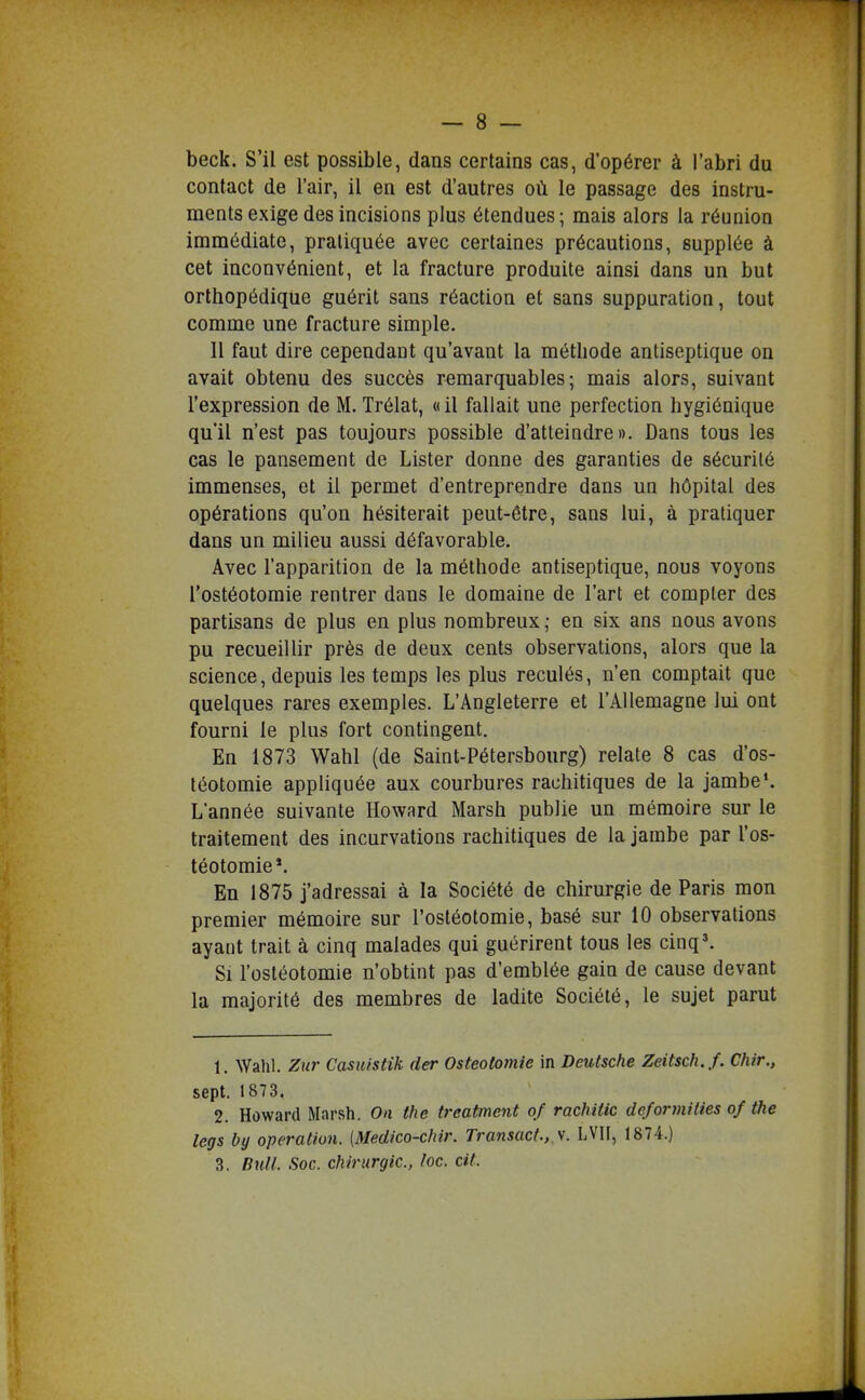beck. S'il est possible, dans certains cas, d'opérer à l'abri du contact de l'air, il en est d'autres où le passage des instru- ments exige des incisions plus étendues; mais alors la réunion immédiate, pratiquée avec certaines précautions, supplée à cet inconvénient, et la fracture produite ainsi dans un but orthopédique guérit sans réaction et sans suppuration, tout comme une fracture simple. Il faut dire cependant qu'avant la méthode antiseptique on avait obtenu des succès remarquables; mais alors, suivant l'expression de M. Trélat, « il fallait une perfection hygiénique qu'il n'est pas toujours possible d'atteindre». Dans tous les cas le pansement de Lister donne des garanties de sécurité immenses, et il permet d'entreprendre dans un hôpital des opérations qu'on hésiterait peut-être, sans lui, à pratiquer dans un milieu aussi défavorable. Avec l'apparition de la méthode antiseptique, nous voyons l'ostéotomie rentrer dans le domaine de l'art et compter des partisans de plus en plus nombreux ; en six ans nous avons pu recueillir près de deux cents observations, alors que la science, depuis les temps les plus reculés, n'en comptait que quelques rares exemples. L'Angleterre et l'Allemagne lui ont fourni le plus fort contingent. En 1873 Wahl (de Saint-Pétersbourg) relate 8 cas d'os- téotomie appliquée aux courbures rachitiques de la jambe*. L'année suivante Howard Marsh publie un mémoire sur le traitement des incurvations rachitiques de la jambe par l'os- téotomie*. En 1875 j'adressai à la Société de chirurgie de Paris mon premier mémoire sur l'ostéotomie, basé sur 10 observations ayant trait à cinq malades qui guérirent tous les cinq\ Si l'ostéotomie n'obtint pas d'emblée gain de cause devant la majorité des membres de ladite Société, le sujet parut 1. AVahl. Zur Casuistik der Ostéotomie in Deutsche Zeitsch.f. Chir., sept. 1873. 2. Howard Marsh, On the treatment of rachiiic deformities of the legs by opération. [Medico-chir. Transact., y. LVII, 1874.) 3. Bull Soc. chirurgie, loc. cit.