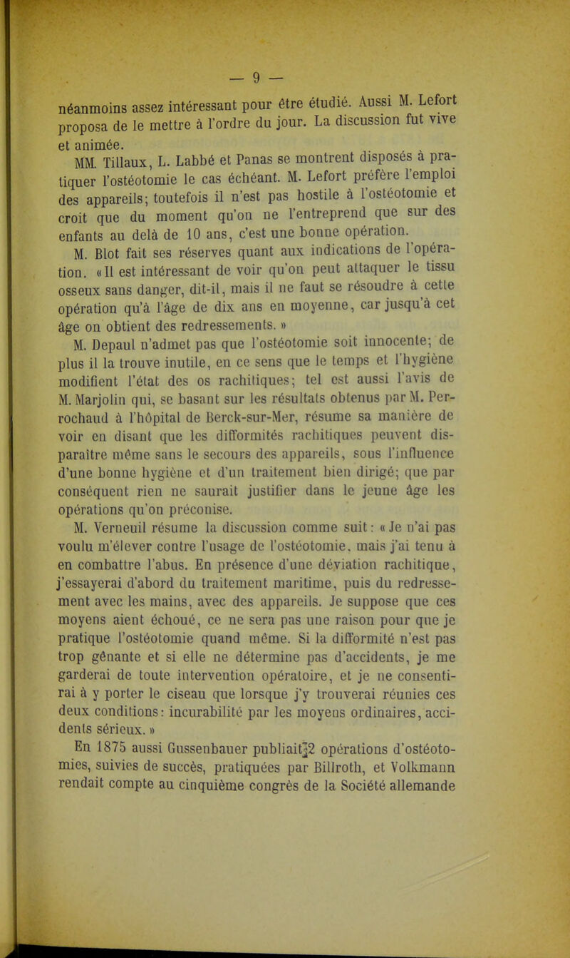 néanmoins assez intéressant pour être étudié. Aussi M. Lefort proposa de le mettre à l'ordre du jour. La discussion fut vive ME Tiliaux, L. Labbé et Panas se montrent disposés à pra- tiquer l'ostéotomie le cas échéant. M. Lefort préfère l'emploi des appareils; toutefois il n'est pas hostile à l'ostéotomie et croit que du moment qu'on ne l'entreprend que sur des enfants au delà de 10 ans, c'est une bonne opération.^ M. Blot fait ses réserves quant aux indications de l'opéra- tion. «Il est intéressant de voir qu'on peut attaquer le tissu osseux sans dan^^er, dit-il, mais il ne faut se résoudre à cetle opération qu'à l'âge de dix ans en moyenne, car jusqu'à cet âge on obtient des redressements. » M. Depaul n'admet pas que l'ostéotomie soit innocente; de plus il la trouve inutile, en ce sens que le temps et l'hygiène modifient l'état des os rachiliques; tel est aussi l'avis de M. Marjolin qui, se basant sur les résultats obtenus par M. Per- rochaud à l'hôpital de Berck-sur-Mer, résume sa manière de voir en disant que les difformités rachitiques peuvent dis- paraître même sans le secours des appareils, sous l'influence d'une bonne hygiène et d'un traitement bien dirigé; que par conséquent rien ne saurait justifier dans le jeune âge les opérations qu'on préconise. M. Verneuil résume la discussion comme suit : « Je n'ai pas voulu m'élever contre l'usage de l'ostéotomie, mais j'ai tenu à en combattre l'abus. En présence d'une déviation rachitique, j'essayerai d'abord du traitement maritime, puis du redresse- ment avec les mains, avec des appareils. Je suppose que ces moyens aient échoué, ce ne sera pas une raison pour que je pratique l'ostéotomie quand même. Si la difformité n'est pas trop gênante et si elle ne détermine pas d'accidents, je me garderai de toute intervention opératoire, et je ne consenti- rai à y porter le ciseau que lorsque j'y trouverai réunies ces deux conditions: incurabilité par les moyens ordinaires, acci- dents sérieux. « En 1875 aussi Gussenbauer publiaitj2 opérations d'ostéoto- mies, suivies de succès, pratiquées par Billroth, et Volkmann rendait compte au cinquième congrès de la Société allemande