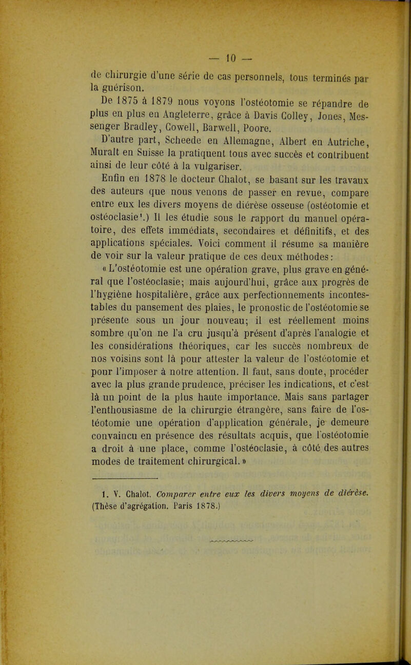 — io- de chirurgie d'une série de cas personnels, tous terminés par la guérison. De 1875 à 1879 nous voyons l'ostéotomie se répandre de plus en plus en Angleterre, grâce à Davis Colley, Jones, Mes- senger Bradley, Gowell, Barwell, Poore. D'autre part, Scheede en Allemagne, Albert en Autriche, Murait en Suisse la pratiquent tous avec succès et contribuent ainsi de leur côté à la vulgariser. Enfin en 1878 le docteur Ghalot, se basant sur les travaux des auteurs que nous venons de passer en revue, compare entre eux les divers moyens de diérèse osseuse (ostéotomie et ostéoclasie'.) Il les étudie sous le rapport du manuel opéra- toire, des effets immédiats, secondaires et définitifs, et des applications spéciales. Voici comment il résume sa manière de voir sur la valeur pratique de ces deux méthodes : « L'ostéotomie est une opération grave, plus grave en géné- ral que l'ostéoclasie; mais aujourd'hui, grâce aux progrès de l'hygiène hospitalière, grâce aux perfectionnements incontes- tables du pansement des plaies, le pronostic de l'ostéotomie se présente sous un jour nouveau; il est réellement moins sombre qu'on ne l'a cru jusqu'à présent d'après l'analogie et les considérations théoriques, car les succès nombreux de nos voisins sont là pour attester la valeur de l'ostéotomie et pour l'imposer à notre attention. Il faut, sans doute, procéder avec la plus grande prudence, préciser les indications, et c'est là un point de la plus haute importance. Mais sans partager l'enthousiasme de la chirurgie étrangère, sans faire de l'os- téotomie une opération d'application générale, je demeure convaincu en présence des résultats acquis, que l ostéotomie a droit à une place, comme l'ostéoclasie, à côté des autres modes de traitement chirurgical. » 1. V. Chalot. Comparer entre eux les divers moyens de diérèse. (Thèse d'agrégation. Paris 1878.)