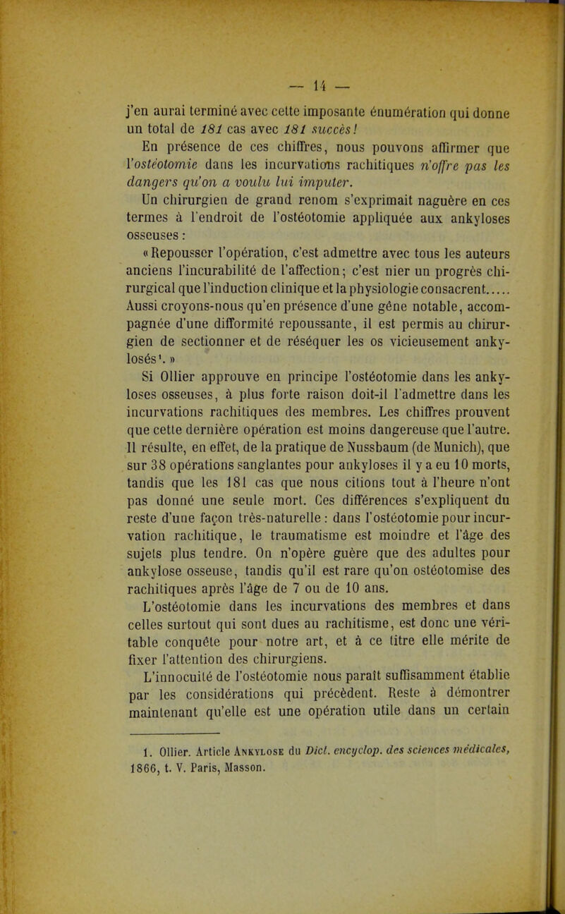 j'en aurai terminé avec celte imposante éouraération qui donne un total de 181 cas avec 181 succès! En présence de ces chiffres, nous pouvons affirmer que l'ostéotomie dans les incurvations rachitiques n'ofj're pas les dangers qu'on a voulu lui imputer. Un cliirurgien de grand renom s'exprimait naguère en ces termes à l'endroit de l'ostéotomie appliquée aux ankyloses osseuses : «Repousser l'opération, c'est admettre avec tous les auteurs anciens l'incurabilité de l'affection ; c'est nier un progrès chi- rurgical que l'induction clinique et la physiologie consacrent Aussi croyons-nous qu'en présence d'une gêne notable, accom- pagnée d'une difformité repoussante, il est permis au chirur- gien de sectionner et de réséquer les os vicieusement anky- losés'. )) Si Ollier approuve en principe l'ostéotomie dans les anky- loses osseuses, à plus forte raison doit-il l admettre dans les incurvations rachitiques des membres. Les chiffres prouvent que cette dernière opération est moins dangereuse que l'autre. Il résulte, en effet, de la pratique de Nussbaum (de Munich), que sur 38 opérations sanglantes pour ankyloses il y a eu 10 morts, tandis que les 181 cas que nous citions tout à l'heure n'ont pas donné une seule mort. Ces différences s'expliquent du reste d'une façon très-naturelle: dans l'ostéotomie pour incur- vation rachitique, le traumatisme est moindre et l'âge des sujets plus tendre. On n'opère guère que des adultes pour ankylose osseuse, tandis qu'il est rare qu'on ostéotomise des rachitiques après l'âge de 7 ou de 10 ans. L'ostéotomie dans les incurvations des membres et dans celles surtout qui sont dues au rachitisme, est donc une véri- table conquête pour notre art, et à ce litre elle mérite de fixer l'attention des chirurgiens. L'innocuité de l'ostéotomie nous paraît suffisamment établie par les considérations qui précèdent. Reste à démontrer maintenant qu'elle est une opération utile dans un certain 1. Ollier. Article Ankylose du Dicl. encydop. des sciences médicales, 1866, t. V. Paris, Masson.