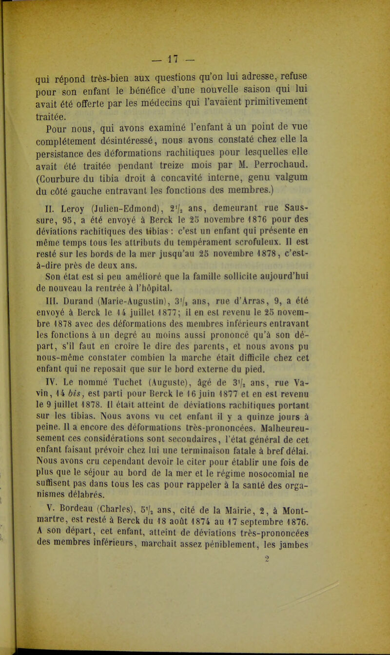 qui répond très-bien aux questions qu'on lui adresse, refuse pour son enfant le bénéflce d'une nouvelle saison qui lui avait été offerte par les médecins qui l'avaient primitivement traitée. Pour nous, qui avons examiné l'enfant à un point de vue complètement désintéressé, nous avons constaté chez elle la persistance des déformations rachitiques pour lesquelles elle avait été traitée pendant treize mois par M. Perrocliaud. (Courbure du tibia droit à concavité interne, genu valgum du côté gauche entravant les fonctions des membres.) II. Leroy (JuHen-Edmond), 2'/j ans, demeurant rue Saus- sure, 95, a été envoyé à Berck le 23 novembre 1876 pour des déviations rachitiques des tibias : c'est un enfant qui présente en même temps tous les attributs du tempérament scrofuleux. Il est resté sur les bords de la mer jusqu'au 25 novembre 1878, c'est- à-dire près de deux ans. Son état est si peu amélioré que la famille sollicite aujourd'hui de nouveau la rentrée à l'bôpital. III. Durand (Marie-Augustin), 3'/j ans, rue d'Arras, 9, a été envoyé à Berck le 14 juillet 1877; il en est revenu le 25 novem- bre 1878 avec des déformations des membres inférieurs entravant les fonctions à un degré au moins aussi prononcé qu'à son dé- part, s'il faut en croire le dire des parents, et nous avons pu nous-même constater combien la marche était difficile chez cet enfant qui ne reposait que sur le bord externe du pied. IV. Le nommé Tuchet (Auguste), âgé de 3'/* ans, rue Va- vin, 14 bis, est parti pour Berck le 16 juin 1877 et en est revenu le 9 juillet 1878. Il était atteint de déviations rachitiques portant sur les tibias. Nous avons vu cet enfant il y a quinze jours à peine. Il a encore des déformations très-prononcées. Malheureu- sement ces considérations sont secondaires, l'état général de cet enfant faisant prévoir chez lui une terminaison fatale à bref délai. Nous avons cru cependant devoir le citer pour établir une fois de plus que le séjour au bord de la mer et le régime nosocomial ne suffisent pas dans tous les cas pour rappeler à la santé des orga- nismes délabrés. V. Bordeau (Charles), 5'/» ans, cité de la Mairie, 2, à Mont- martre, est resté à Berck du 18 août 1874 au 17 septembre 1876. A son départ, cet enfant, atteint de déviations très-prononcées des membres inférieurs, marchait assez péniblement, les jambes