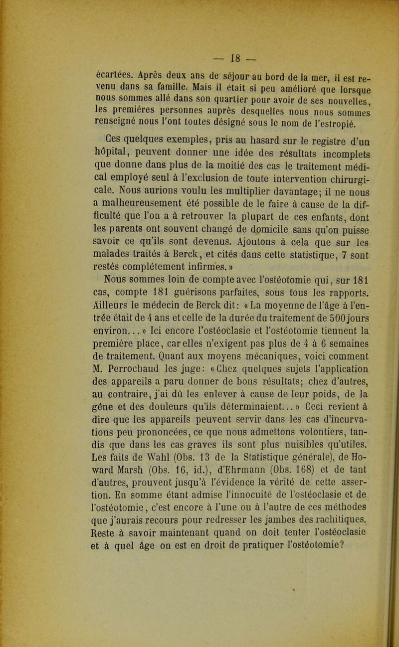 écartées. Après deux ans de séjour au bord de la mer, il est re- venu dans sa famille. Mais il était si peu amélioré que lorsque nous sommes allé dans son quartier pour avoir de ses nouvelles, les premières personnes auprès desquelles nous nous sommes renseigné nous l'ont toutes désigné sous le nom de l'estropié. Ces quelques exemples, pris au hasard sur le registre d'un hôpital, peuvent donner une idée des résultats incomplets que donne dans plus de la moitié des cas le traitement médi- cal employé seul à rexclusion de toute intervention chirurgi- cale. Nous aurions voulu les multiplier davantage; il ne nous a malheureusement été possible de le faire à cause de la dif- ficulté que l'on a à retrouver la plupart de ces enfants, dont les parents ont souvent changé de domicile sans qu'on puisse savoir ce qu'ils sont devenus. Ajoutons à cela que sur les malades traités à Berck, et cités dans cette statistique, 7 sont restés complètement infirmes. » Nous sommes loin de compte avec l'ostéotomie qui, sur 181 cas, compte 181 guérisons parfaites, sous tous les rapports. Ailleurs le médecin de Berck dit: « La moyenne de l'âge à l'en- trée était de 4 ans et celle de la durée du traitement de 500 jours environ... » Ici encore l'ostéoclasie et l'ostéotomie tiennent la première place, car elles n'exigent pas plus de 4 à 6 semaines de traitement. Quant aux moyens mécaniques, voici comment M. Perrochaud les juge : « Chez quelques sujels l'appHcation des appareils a paru donner de bons résultats; chez d'autres, au contraire, j'ai dû les enlever à cause de leur poids, de la gêne et des douleurs qu'ils déterminaient... » Ceci revient à dire que les appareils peuvent servir dans les cas d'incurva- tions peu prononcées, ce que nous admettons volontiers, tan- dis que dans les cas graves ils sont plus nuisibles qu'utiles. Les faits de Wahl (Obs. 13 de la Statistique générale), de Ho- ward Marsh (Obs. 16, id.), d'Ehrmann (Obs. 168) et de tant d'autres, prouvent jusqu'à l'évidence la vérité de cette asser- tion. En somme étant admise l'innocuité de l'ostéoclasie et de l'ostéotomie, c'est encore à l'une ou à l'autre de ces méthodes que j'aurais recours pour redresser les jambes des rachitiques. Reste à savoir maintenant quand on doit tenter l'ostéoclasie et à quel âge on est en droit de pratiquer l'ostéotomie?