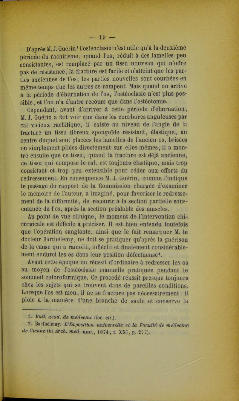 D'après M. J. Guérin' l'ostéoclasie n'est utile qu'à la deuxième période du rachitisme, quand l'os, réduit à des lamelles peu consistantes, est remplacé par un tissu nouveau qui n'offre pas de résistance; la fracture est facile et n'atteint que les par- ties anciennes de l'os; les parties nouvelles sont courbées en même temps que les autres se rompent. Mais quand on arrive à la période d'éburnation de l'os, l'ostéoclasie n'est plus pos- sible , et l'on n'a d'autre recours que dans l'ostéotomie. Cependant, avant d'arriver à cette période d'éburnation, M. J. Guérin a fait voir que dans les courbures anguleuses par cal vicieux rachitique, il existe au niveau de l'angle de la fracture un tissu fibreux spongoïde résistant, élastique, au centre duquel sont placées les lamelles de l'ancien os, brisées ou simplement pliées directement sur elles-mêmes; il a mon- tré ensuite que ce tissu, quand la fracture est déjà ancienne, ce tissu qui compose le cal, est toujours élastique, mais trop consistant et trop peu extensible pour céder aux efforts du redressement. En conséquence M. J. Guérin, comme l'indique le passage du rapport de la Commission chargée d'examiner le mémoire de l'auteur, a imaginé, pour favoriser le redresse- ment de la difformité, de recourir à la section partielle sous- cutanée de l'os, après la section préalable des muscles. Au point de vue chnique, le moment de l'intervention chi- rurgicale est difficile à préciser. 11 est bien entendu toutefois que l'opération sanglante, ainsi que le fait remarquer M. le docteur Barthélémy, ne doit se pratiquer qu'après la guérison de la cause qui a ramolli, infléchi et finalement considérable- ment endurci les os dans leur position défectueuse'. Avant cette époque on réussit d'ordinaire à redresser les os au moyen de l'ostéoclasie manuelle pratiquée pendant le sommeil chloroformique. Ce procédé réussit presque toujours chez les sujets qui se trouvent dans de pareilles conditions. Lorsque l'os est mou, il ne se fracture pas nécessairement : il ploie à la manière d'une branche de saule et conserve la 1. Bull. acad. de médecine (loc. cit.). 2. Barthélémy. L'Exposition imiverselle et la Faculté de médecine de Vienne (in Arch. méd. nav., 1874, t. XXI, p. 277).