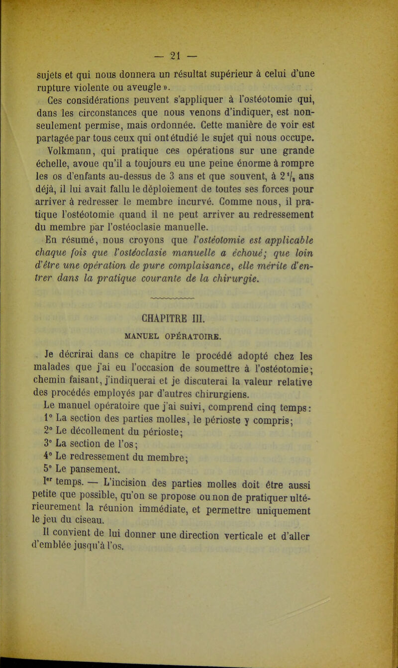 sujets et qui nous donnera un résultat supérieur à celui d'une rupture violente ou aveugle ». Ces considérations peuvent s'appliquer à l'ostéotomie qui, dans les circonstances que nous venons d'indiquer, est noa- seulement permise, mais ordonnée. Cette manière de voir est partagée par tous ceux qui ont étudié le sujet qui nous occupe. Volkmann, qui pratique ces opérations sur une grande échelle, avoue qu'il a toujours eu une peine énorme à rompre les os d'enfants au-dessus de 3 ans et que souvent, à 2 '/j ans déjà, il lui avait fallu le déploiement de toutes ses forces pour arriver à redresser le membre incurvé. Comme nous, il pra- tique l'ostéotomie quand il ne peut arriver au redressement du membre par l'ostéoclasie manuelle. En résumé, nous croyons que l'ostéotomie est applicable chaque fois que l'ostéoclasie manuelle a échoué; que loin d'être une opération de pure complaisance, elle mérite d'en- trer dans la pratique courante de la chirurgie. CHAPITRE III. MANUEL OPÉRATOIRE. Je décrirai dans ce chapitre le procédé adopté chez les malades que j'ai eu l'occasion de soumettre à l'ostéotomie; chemin faisant, j'indiquerai et je discuterai la valeur relative des procédés employés par d'autres chirurgiens. Le manuel opératoire que j'ai suivi, comprend cinq temps: 1 La section des parties molles, le périoste y compris; 2 Le décollement du périoste; 3 La section de l'os ; 4» Le redressement du membre; 5' Le pansement. I temps. — L'incision des parties molles doit être aussi petite que possible, qu'on se propose ou non de pratiquer ulté- rieurement la réunion immédiate, et permettre uniquement le jeu du ciseau. II convient de lui donner une direction verticale et d'aller d'emblée jusqu'à l'os.
