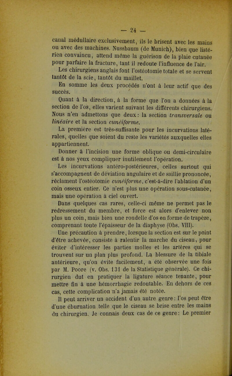 canal médullaire exclusivement, ils le brisent avec les mains ou avec des machines. Nussbaum (de Munich), bien que lislé- rien convaincu, attend môme la guérison de la plaie cutanée pour parfaire la fracture, tant il redoute l'influence de l'air. Les chirurgiens anglais font l'ostéotomie totale et se servent tantôt de la scie, tantôt du maillet. En somme les deux procédés n'ont à leur actif que des succès. Quant à la direction, à la forme que l'on a données à la section de l'os, elles varient suivant les différents chirurgiens. Nous n'en admettons que deux: la section transversale ou linéaire et la section cunéiforme. La première est très-suffisante pour les incurvations laté- rales, quelles que soient du reste les variétés auxquelles elles appartiennent. Donner à l'incision une forme oblique ou demi-circulaire est à nos yeux compliquer inutilement l'opération. Les incurvations antéro-postérieures, celles surtout qui s'accompagnent de déviation angulaire et de saillie prononcée, réclament l'ostéotomie cMn^ï/orwe, c'est-à-dire l'ablation d'un coin osseux entier. Ce n'est plus une opération sous-cutanée, mais une opération à ciel ouvert. Dans quelques cas rares, celle-ci même ne permet pas le redressement du membre, et force est alors d'enlever non plus un coin, mais bien une rondelle d'os en forme de trapèze, comprenant toute l'épaisseur de la diaphyse (Obs. VIII). Une précaution à prendre, lorsque la section est sur le point d'être achevée, consiste à ralentir la marche du ciseau, pour éviter d'intéresser les parties molles et les artères qui se trouvent sur un plan plus profond. La blessure de la tibiale antérieure, qu'on évite facilement, a été observée une fois par M. Poore (v. Obs. 131 de la Statistique générale). Ce chi- rurgien dut en pratiquer la ligature séance tenante, pour mettre fin à une hémorrhagie redoutable. En dehors de ces cas, cette complication n'a jamais été notée. Il peut arriver un accident d'un autre genre : l'os peut être d'une éburnation telle que le ciseau se brise entre les mains du chirurgien. Je connais deux cas de ce genre : Le premier