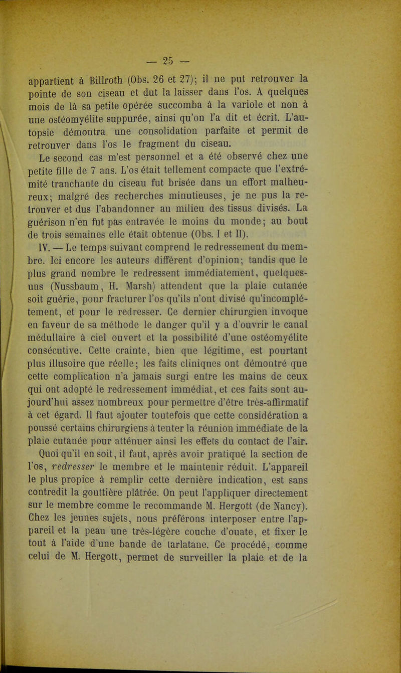 appartient à Billroth (Obs. 26 et 27); il ne put retrouver la pointe de son ciseau et dut la laisser dans l'os. A quelques mois de là sa petite opérée succomba à la variole et non à une ostéomyélite suppurée, ainsi qu'on l'a dit et écrit. L'au- topsie démontra une consolidation parfaite et permit de retrouver dans l'os le fragment du ciseau. Le second cas m'est personnel et a été observé chez une petite fille de 7 ans. L'os était tellement compacte que l'extré- mité tranchante du ciseau fut brisée dans un effort malheu- reux; malgré des recherches minutieuses, je ne pus la re- trouver et dus l'abandonner au milieu des tissus divisés. La guérison n'en fut pas entravée le moins du monde; au bout de trois semaines elle était obtenue (Obs. 1 et II). IV. — Le temps suivant comprend le redressement du mem- bre. Ici encore les auteurs diffèrent d'opinion; tandis que le plus grand nombre le redressent immédiatement, quelques- uns (Nussbaum, H. Marsh) attendent que la plaie cutanée soit guérie, pour fracturer l'os qu'ils n'ont divisé qu'incomplè- tement, et pour le redresser. Ce dernier chirurgien invoque en faveur de sa méthode le danger qu'il y a d'ouvrir le canal médullaire à ciel ouvert et la possibilité d'une ostéomyélite consécutive. Cette crainte, bien que légitime, est pourtant plus illusoire que réelle; les faits cliniques ont démontré que cette complication n'a jamais surgi entre les mains de ceux qui ont adopté le redressement immédiat, et ces faits sont au- jourd'hui assez nombreux pour permettre d'être très-affirmatif à cet égard. Il faut ajouter toutefois que cette considération a poussé certains chirurgiens à tenter la réunion immédiate de la plaie cutanée pour atténuer ainsi les effets du contact de l'air. Quoi qu'il en soit, il faut, après avoir pratiqué la section de l'os, redresser le membre et le maintenir réduit. L'appareil le plus propice à remplir cette dernière indication, est sans contredit la gouttière plâtrée. On peut l'appliquer directement sur le membre comme le recommande M. Hergott (de Nancy). Chez les jeunes sujets, nous préférons interposer entre l'ap- pareil et la peau une très-légère couche d'ouate, et fixer le tout à l'aide d une bande de tarlatane. Ce procédé, comme celui de M. Hergott, permet de surveiller la plaie et de la