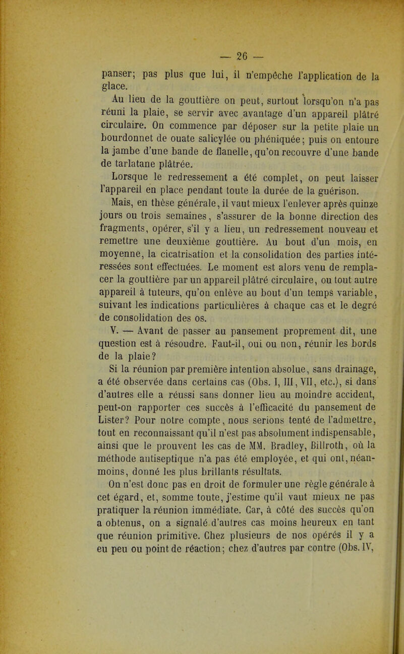 panser; pas plus que lui, il n'empôche l'application de la glace. Au lieu de la gouttière on peut, surtout lorsqu'on n'a pas réuni la plaie, se servir avec avantage d'un appareil plâtré circulaire. On commence par déposer sur la petite plaie un bourdonnet de ouate salicylée ou pliéniquée ; puis on entoure la jambe d'une bande de flanelle, qu'on recouvre d'une bande de tarlatane plâtrée. Lorsque le redressement a été complet, on peut laisser l'appareil en place pendant toute la durée de la guérison. Mais, en thèse générale, il vaut mieux l'enlever après quinze jours ou trois semaines, s'assurer de la bonne direction des fragments, opérer, s'il y a lieu, un redressement nouveau et remettre une deuxième gouttière. Au bout d'un mois, en moyenne, la cicatribation et la consolidation des parties inté- ressées sont efiFectuées. Le moment est alors venu de rempla- cer la gouttière par un appareil plâtré circulaire, ou tout autre appareil à tuteurs, qu'on enlève au bout d'un temps variable, suivant les indications particulières à chaque cas et le degré de consolidation des os. V. — Avant de passer au pansement proprement dit, une question est à résoudre. Faut-il, oui ou non, réunir les bords de la plaie? Si la réunion par première intention absolue, sans drainage, a été observée dans certains cas (Obs. I, III, VII, etc.), si dans d'autres elle a réussi sans donner lieu au moindre accident, peut-on rapporter ces succès à l'efficacité du pansement de Lister? Pour notre compte, nous serions tenté de l'admettre, tout en reconnaissant qu'il n'est pas absolument indispensable, ainsi que le prouvent les cas de MM. Bradley, Billroth, où la méthode antiseptique n'a pas été employée, et qui ont, néan- moins, donné les plus brillanis résultats. On n'est donc pas en droit de formuler une règle générale à cet égard, et, somme toute, j'estime qu'il vaut mieux ne pas pratiquer la réunion immédiate. Car, à côté des succès qu'on a obtenus, on a signalé d'aulres cas moins heureux en tant que réunion primitive. Chez plusieurs de nos opérés il y a eu peu ou point de réaction; chez d'autres par contre (Obs. IV,