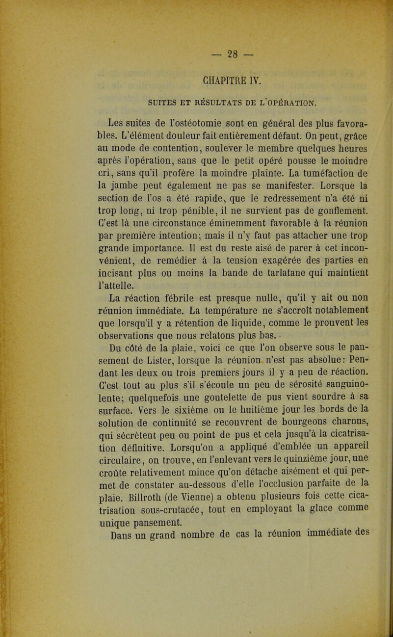 CHAPITRE IV. SUITES ET RÉSULTATS DE l'OPÉRATION. Les suites de l'ostéotomie sont en général des plus favora- bles. L'élément douleur fait entièrement défaut. On peut, grâce au mode de contention, soulever le membre quelques heures après l'opération, sans que le petit opéré pousse le moindre cri, sans qu'il profère la moindre plainte. La tuméfaction de la jambe peut également ne pas se manifester. Lorsque la section de l'os a été rapide, que le redressement n'a été ni trop long, ni trop pénible, il ne survient pas de gonflement. C'est là une circonstance éminemment favorable à la réunion par première intention; mais il n'y faut pas attacher une trop grande importance. Il est du reste aisé de parer à cet incon- vénient, de remédier à la tension exagérée des parties en incisant plus ou moins la bande de tarlatane qui maintient l'attelle. La réaction fébrile est presque nulle, qu'il y ait ou non réunion immédiate. La température ne s'accroît notablement que lorsqu'il y a rétention de liquide, comme le prouvent les observations que nous relatons plus bas. Du côté de la plaie, voici ce que l'on observe sous le pan- sement de Lister, lorsque la réunion n'est pas absolue: Pen- dant les deux ou trois premiers jours il y a peu de réaction. C'est tout au plus s'il s'écoule un peu de sérosité sanguino- lente; quelquefois une goutelette de pus vient sourdre à sa surface. Vers le sixième ou le huitième jour les bords de la solution de continuité se recouvrent de bourgeons charnus, qui sécrètent peu ou point de pus et cela jusqu'à la cicatrisa- tion définitive. Lorsqu'on a appliqué d'emblée un appareil circulaire, on trouve, en l'enlevant vers le quinzième jour, une croûte relativement mince qu'on détache aisément et qui per- met de constater au-dessous d'elle l'occlusion parfaite de la plaie. Billroth (de Vienne) a obtenu plusieurs fois cette cica- trisation sous-crutacée, tout en employant la glace comme unique pansement. Dans un grand nombre de cas la réunion immédiate des