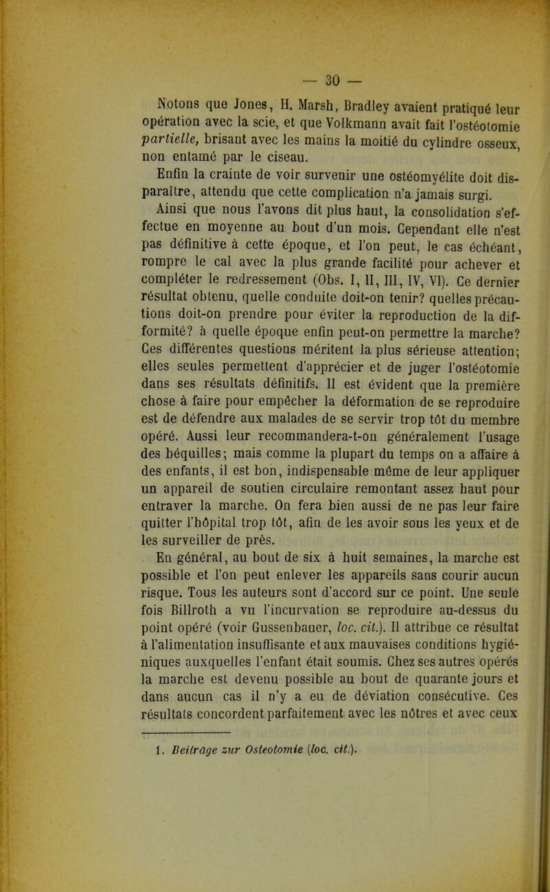 Notons que Jones, H. Marsh, Bradiey avaient pratiqué leur opération avec la scie, et que Volkmann avait fait l'ostéotomie partielle, brisant avec les mains la moitié du cylindre osseux non entamé par le ciseau. Enfin la crainte de voir survenir une ostéomyélite doit dis- paraître, attendu que cette complication n'a jamais surgi. Ainsi que nous l'avons dit plus haut, la consolidation s'ef- fectue en moyenne au bout d'un mois. Cependant elle n'est pas définitive à cette époque, et l'on peut, le cas échéant, rompre le cal avec la plus grande facilité pour achever et compléter le redressement (Obs. I, II, III, IV, VI). Ce dernier résultat obtenu, quelle conduite doit-on tenir? quelles précau- tions doit-on prendre pour éviter la reproduction de la dif- formité? à quelle époque enfin peut-on permettre la marche? Ces différentes questions méritent lapins sérieuse attention; elles seules permettent d'apprécier et de juger l'ostéotomie dans ses résultats définitifs. Il est évident que la première chose à faire pour empêcher la déformation de se reproduire est de défendre aux malades de se servir trop tôt du membre opéré. Aussi leur recommandera-t-on généralement l'usage des béquilles ; mais comme la plupart du temps on a affaire à des enfants, il est bon, indispensable môme de leur appliquer un appareil de soutien circulaire remontant assez haut pour entraver la marche. On fera bien aussi de ne pas leur faire quitter l'hôpital trop tôt, afin de les avoir sous les yeux et de les surveiller de près. En général, au bout de six à huit semaines, la marche est possible et l'on peut enlever les appareils sans courir aucun risque. Tous les auteurs sont d'accord sur ce point. Une seule fois Billroth a vu l'incurvation se reproduire au-dessus du point opéré (voir Gussenbauer, loc. cit.). Il attribue ce résultat à l'alimentation insuffisante et aux mauvaises conditions hygié- niques auxquelles l'enfant était soumis. Chez ses autres opérés la marche est devenu possible au bout de quarante jours et dans aucun cas il n'y a eu de déviation consécutive. Ces résultats concordent parfaitement avec les nôtres et avec ceux 1. BeUrage zur Ostéotomie {loc. cit.).