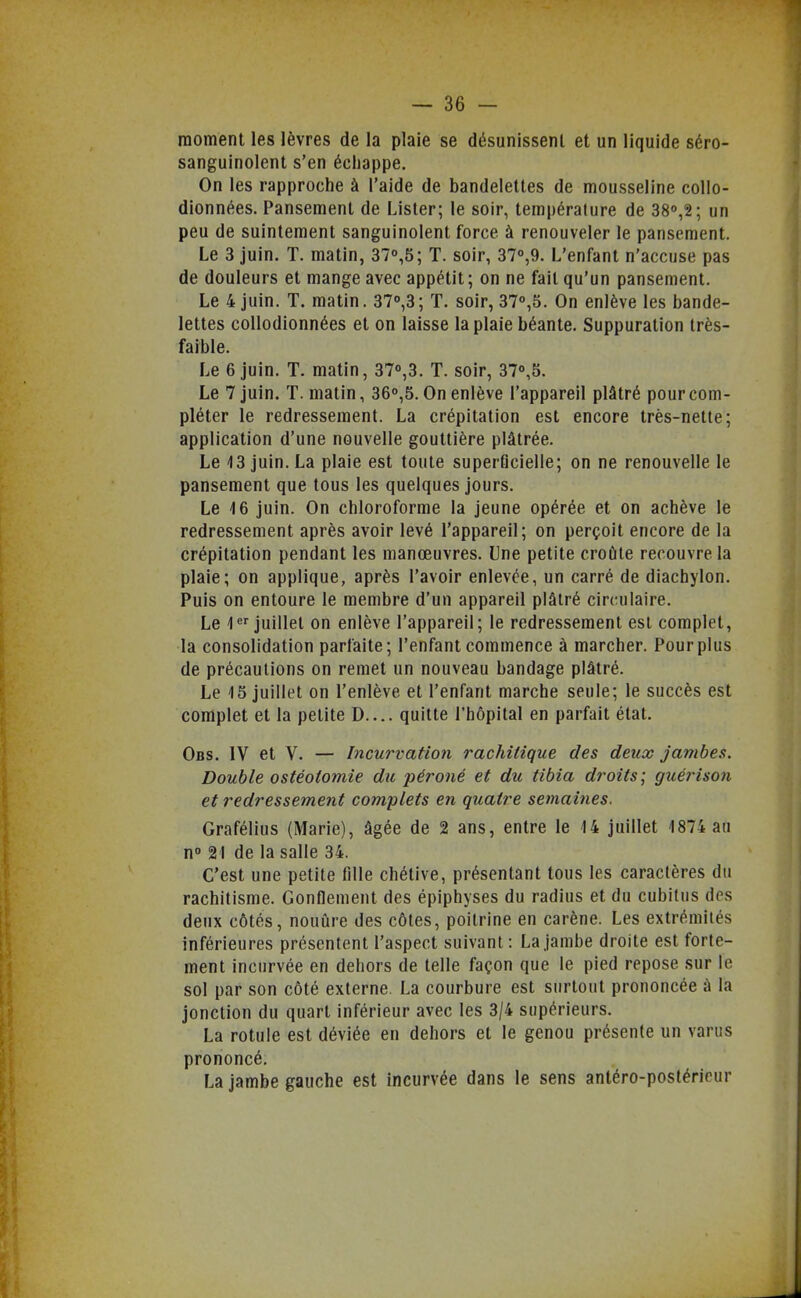 moment les lèvres de la plaie se désunissenl et un liquide séro- sanguinolent s'en échappe. On les rapproche à l'aide de bandelettes de mousseline collo- dionnées. Pansement de Lister; le soir, tempéralure de 38°,2; un peu de suintement sanguinolent force à renouveler le pansement. Le 3 juin. T. matin, 37°,5; T. soir, 37°,9. L'enfant n'accuse pas de douleurs et mange avec appétit; on ne fait qu'un pansement. Le 4 juin. T. matin. 37°,3; T. soir, 370,5. On enlève les bande- lettes coUodionnées et on laisse la plaie béante. Suppuration très- faible. Le 6 juin. T. matin, 370,3. T. soir, 37o,5. Le 7 juin. T. matin, 360,5. On enlève l'appareil plâtré pour com- pléter le redressement. La crépitation est encore très-nette; application d'une nouvelle gouttière plâtrée. Le 13 juin. La plaie est toute superficielle; on ne renouvelle le pansement que tous les quelques jours. Le 16 juin. On chloroforme la jeune opérée et on achève le redressement après avoir levé l'appareil; on perçoit encore de la crépitation pendant les manœuvres. Une petite croûte recouvre la plaie; on applique, après l'avoir enlevée, un carré de diachylon. Puis on entoure le membre d'un appareil plâtré circulaire. Le l^^ juillet on enlève l'appareil; le redressement est complet, la consolidation parfaite; l'enfant commence à marcher. Pour plus de précautions on remet un nouveau bandage plâtré. Le 15 juillet on l'enlève et l'enfant marche seule; le succès est complet et la petite D.... quitte l'hôpital en parfait état. Obs. IV et V. — Incurvation rachitique des deux jambes. Double ostéotomie du péroné et du tibia droits; guérison et redressement complets en quatre semaines. Grafélius (Marie), âgée de 2 ans, entre le 14 juillet 1874 au no 21 de la salle 34. C'est une petite fille chétive, présentant tous les caractères du rachitisme. Gonflement des épiphyses du radius et du cubitus des deux côtés, nouûre des côtes, poitrine en carène. Les extrémités inférieures présentent l'aspect suivant: La jambe droite est forte- ment incurvée en dehors de telle façon que le pied repose sur le sol par son côté externe. La courbure est surtout prononcée à la jonction du quart inférieur avec les 3/4 supérieurs. La rotule est déviée en dehors et le genou présente un varus prononcé. La jambe gauche est incurvée dans le sens antéro-postéricur