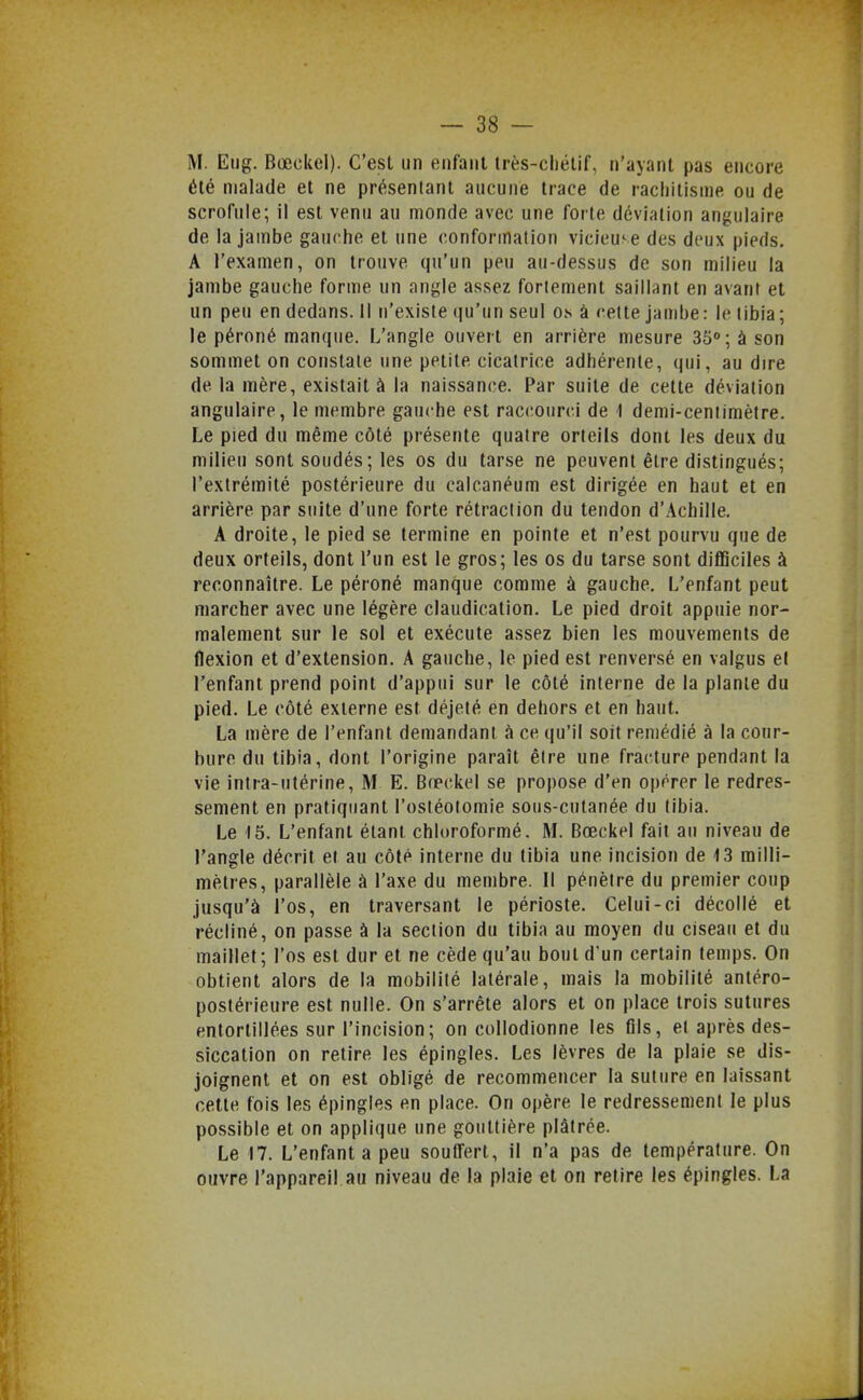 M. Eiig. Bœckel). C'est un ftiifaiit très-chétif, n'ayant pas encore été malade et ne présentant aucune trace de rachitisme ou de scrofule; il est venu au monde avec une forte déviation angulaire de la jambe gauche et une conformation vicieuse des deux pieds. A l'examen, on trouve qu'un peu au-dessus de son milieu la jambe gauche forme un angle assez fortement saillant en avant et un peu en dedans. Il n'existe iju'un seul os à cette jambe : le tibia ; le péroné manque. L'angle ouvert en arrière mesure 35°; à son sommet on constate une petite cicatrice adhérente, qui, au dire de la mère, existait à la naissance. Par suite de cette déviation angulaire, le membre gauche est raccourci de I demi-centimètre. Le pied du même côté présente quatre orteils dont les deux du milieu sont soudés ; les os du tarse ne peuvent être distingués; l'extrémité postérieure du calcanéum est dirigée en haut et en arrière par suite d'une forte rétraction du tendon d'Achille. A droite, le pied se termine en pointe et n'est pourvu que de deux orteils, dont l'un est le gros; les os du tarse sont difficiles à reconnaître. Le péroné manque comme à gauche. L'enfant peut marcher avec une légère claudication. Le pied droit appuie nor- malement sur le sol et exécute assez bien les mouvements de flexion et d'extension. A gauche, le pied est renversé en valgus el l'enfant prend point d'appui sur le côté interne de la plante du pied. Le côté externe est déjeté en dehors et en haut. La mère de l'enfant demandant à ce qu'il soit remédié à la cour- bure du tibia, dont l'origine paraît être une fracture pendant la vie intra-utérine, M E. Bœckel se propose d'en opérer le redres- sement en pratiquant l'ostéotomie sous-cutanée du tibia. Le 15. L'enfant étant chloroformé. M. Bœckel fait au niveau de l'angle décrit et au côté interne du tibia une incision de 13 milli- mètres, parallèle à l'axe du membre. Il pénètre du premier coup jusqu'à l'os, en traversant le périoste. Celui-ci décollé et récliné, on passe à la section du tibia au moyen du ciseau et du maillet ; l'os est dur et ne cède qu'au bout d'un certain temps. On obtient alors de la mobilité latérale, mais la mobilité anléro- postérieure est nulle. On s'arrête alors et on place trois sutures entortillées sur l'incision; on collodionne les fils, et après des- siccation on retire les épingles. Les lèvres de la plaie se dis- joignent et on est obligé de recommencer la suture en laissant cette fois les épingles en place. On opère le redressement le plus possible et on applique une gouttière plâtrée. Le 17. L'enfanta peu soutfert, il n'a pas de température. On ouvre l'appareil au niveau de la plaie et on retire les épingles. La