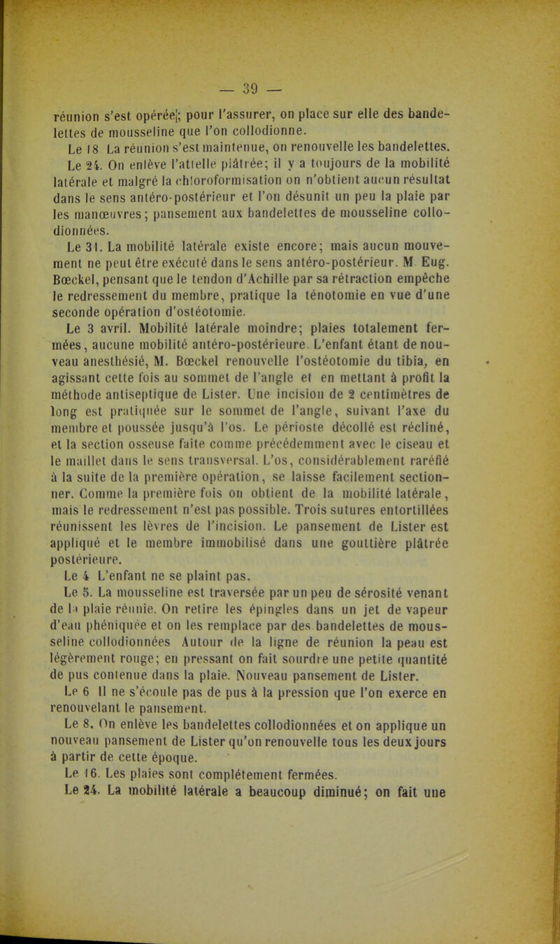 réunion s'est opérée!; pour l'assurer, on place sur elle des bande- lettes de mousseline que l'on collodionne. Le 18 La réunion s'est maintenue, on renouvelle les bandelettes. Le 24. On enlève l'atielle piâtiée; il y a toujours de la mobilité latérale et malgré la chloroformisation on n'obtient aucun résultat dans le sens aniéro-postérieur et l'on désunit un peu la plaie par les manœuvres; pansement aux bandelettes de mousseline collo- dionnét'S. Le 31. La mobilité latérale existe encore; mais aucun mouve- ment ne peut être exéculé dans le sens antéro-postérieur. M Eug. Bœckel, pensant que le tendon d'Achille par sa rétraction empêche le redressement du membre, pratique la ténotomie en vue d'une seconde opération d'ostéotomie. Le 3 avril. Mobilité latérale moindre; plaies totalement fer- mées, aucune mobilité antéro-postérieure. L'enfant étant de nou- veau anesthésié, M. Bœckel renouvelle l'ostéotomie du tibia, en agissant cette fois au sommet de l'angle et en mettant à profit la méthode antiseptique de Lister. Une incision de 2 centimètres de long est pr:iii(iiiée sur le sommet de l'angle, suivant l'axe du membre et poussée jusqu'à l'os. Le périoste décollé est récliné, et la section osseuse faite comme précédemment avec le ciseau et le maillet dans le stMis transversal. L'os, considérablement raréfié ù la suite de la première opération, se laisse facilement section- ner. Comme la première fois on obtient de la mobilité latérale, mais le redressement n'est pas possible. Trois sutures entortillées réunissent les lèvres de l'incision. Le pansement de Lister est appliqué et le membre immobilisé dans une gouttière plâtrée postérieure. Le 4 L'enfant ne se plaint pas. Le 5. La mousseline est traversée par un peu de sérosité venant de 1 ^ plaie réunie. On retire les épingles dans un jet de vapeur d'eau phéniquée et on les remplace par des bandelettes de mous- seline collodionnées Autour de la ligne de réunion la peau est légèrement rouge; en pressant on fait sourdteune petite (|uantité de pus conienue dans la plaie. Nouveau pansement de Lister. Le 6 11 ne s'écoule pas de pus à la pression que l'on exerce en renouvelant le pansement. Le 8. On enlève les bandelettes collodionnées et on applique un nouveau pansement de Lister qu'on renouvelle tous les deux jours à partir de cette époque. Le 16. Les plaies sont complètement fermées. Le 24. La mobilité latérale a beaucoup diminué; on fait une
