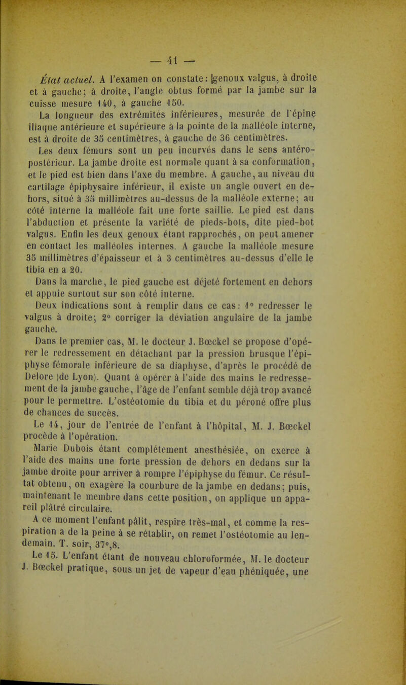 État actuel. A l'examen on constate: {genoux valgus, à droite et à gauche; à droite, l'angle obtus formé par la jambe sur la cuisse mesure 140, à gauche ISO. La longueur des extrémités inférieures, mesurée de Tépine iliaque antérieure et supérieure à la pointe de la malléole interne, est à droite de 35 centimètres, à gauche de 36 centimètres. Les deux fémurs sont un peu incurvés dans le sens antéro- postérieur. La jambe droite est normale quant à sa conformation, et le pied est bien dans l'axe du membre. A gauche, au niveau du cartilage épiphysaire inférieur, il existe un angle ouvert en de- hors, situé à 35 millimètres au-dessus de la malléole externe; au côté interne la malléole fait une forte saillie. Le pied est dans l'abduction et présente la variété de pieds-bols, dite pied-bot valgus. Enfin les deux genoux étant rapprochés, on peut amener en contact les malléoles internes. A gauche la malléole mesure 35 millimètres d'épaisseur et à 3 centimètres au-dessus d'elle le tibia en a 20. Dans la marche, le pied gauche est déjeté fortement en dehors et appuie surtout sur son côté interne. Deux indications sont à remplir dans ce cas: 4° redresser le valgus à droite; 2 corriger la déviation angulaire de la jambe gauche. Dans le premier cas, M. le docteur J. Bœckel se propose d'opé- rer le redressement en détachant par la pression brusque l'épi- physe fémorale inférieure de sa diaphyse, d'après le procédé de Delore (de Lyon). Quant à opérer à l'aide des mains le redresse- ment de la jambe gauche, l'âge de l'enfant semble déjà trop avancé pour le permettre. L'ostéotomie du tibia et du péroné offre plus de chances de succès. Le 14, jour de l'entrée de l'enfant à l'hôpital, M. J. Bœckel procède à l'opération. Marie Dubois étant complètement anesthésiée, on exerce à l'aide des mains une forte pression de dehors en dedans sur la jambe droite pour arriver à rompre l'épiphyse du fémur. Ce résul- tat obtenu, on exagère la courbure de la jambe en dedans; puis, maintenant le membre dans cette position, on applique un appa- reil plâtré circulaire. A ce moment l'enfant pâlit, respire très-mal, et comme la res- piration a de la peine à se rétablir, on remet l'ostéotomie au len- demain, ï. soir, 37»,8. Le 15. L'enfant étant de nouveau chloroformée, M. le docteur J. Bœckel pratique, sous un jet de vapeur d'eau phéniquée, une