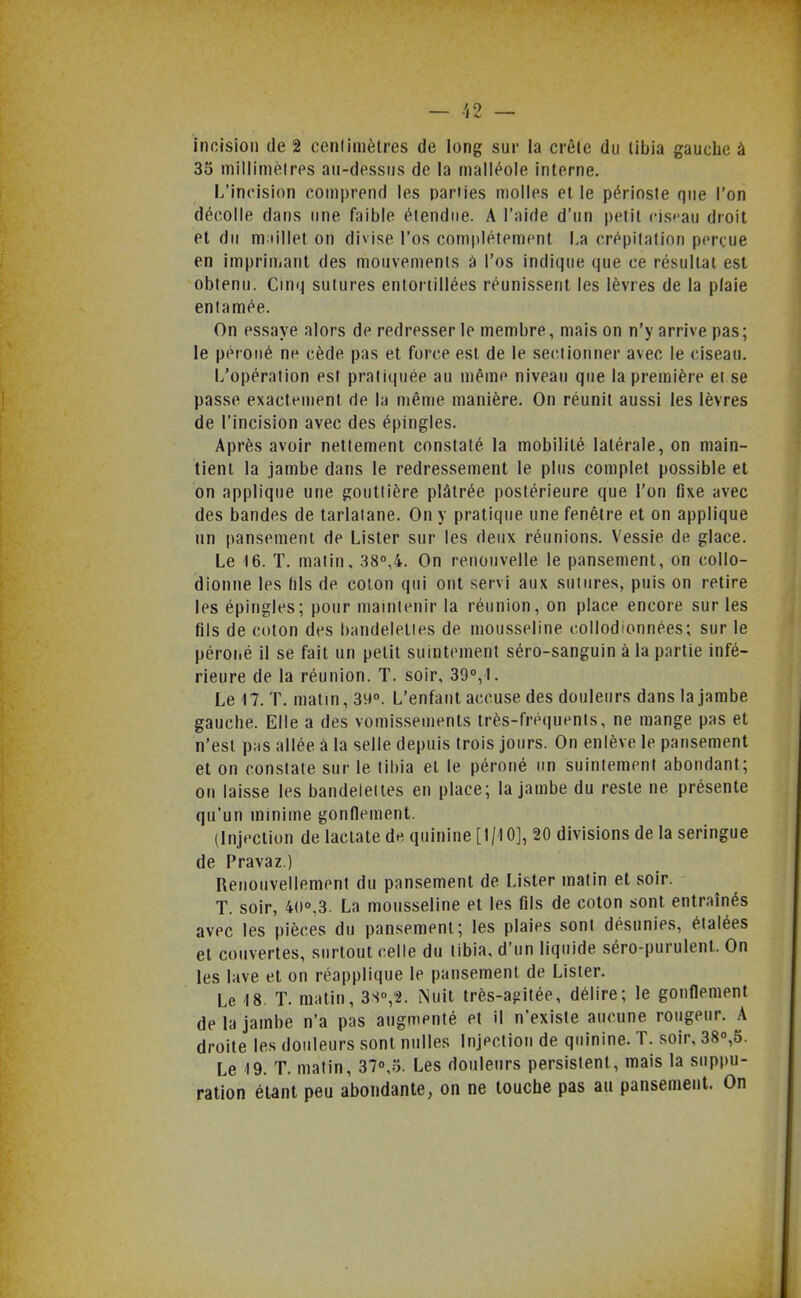 incision de 2 cenlimètres de long sur la crêle du libia gauche à 35 milliméirps au-dessus de la malléole interne. L'incision comprend les parties molles et le périoste que l'on décolle dans une faible étendue. A l'aide d'un petit ci.s»'au droit et du m iillet on divise l'os complètement La crépitation perçue en imprimant des mouvements à l'os indique que ce résultai est obtenu. Cinq sutures entortillées réunissent les lèvres de la plaie enlamée. On essaye alors de redresser le membre, mais on n'y arrive pas; le péroné ne cède pas et force est de le seclionner avec le ciseau. L'opération est praliciuée au même niveau que la première et se passe exactement de la même manière. On réunit aussi les lèvres de l'incision avec des épingles. Après avoir nettement constaté la mobilité latérale, on main- tient la jambe dans le redressement le plus complet possible et on applique une gouttière plâtrée postérieure que l'on fixe avec des bandes de tarlatane. On y pratique une fenêtre et on applique un pansement de Lister sur les deux réunions. Vessie de glace. Le 16. T. matin. 38°,4. On renouvelle le pansement, on collo- idionne les (ils de coton qui ont servi aux sutures, puis on retire les épingles; pour maintenir la réunion, on place encore sur les fils de coton des bandelettes de mousseline collodionnées; sur le péroiié il se fait un petit suintement séro-sanguin à la partie infé- rieure de la réunion. T. soir, 39°,1. Le 17. T. matin, 39°. L'enfant accuse des douleurs dans la jambe gauche. Elle a des vomissements très-fréquents, ne mange pas et n'est pas allée à la selle depuis trois jours. On enlève le pansement et on constate sur le tii)ia et le péroné un suintement abondant; on laisse les bandelettes en place; la jambe du reste ne présente qu'un minime gonOement. (Injection de laclate de quinine [1/10], 20 divisions de la seringue de Pravaz.) Renouvellement du pansement de Lister matin et soir. T. soir, 40°.3. La mousseline et les fils de coton sont entraînés avec les pièces du pansement; les plaies sont désunies, étalées et couvertes, surtout celle du libia, d'un liquide séro-purulenL On les lave et on réapplique le pansement de Lister. Le 18 T. matin, 3S°,2. Nuit très-ajjitée, délire; le gonflement de la jambe n'a pas augmenté et il n'existe aucune rougeur. A droite les douleurs sont nulles Injection de quinine. T. soir, 38°,5. Le 19. T. matin, 37°,.5. Les douleurs persistent, mais la suppu- ration étant peu abondante, on ne touche pas au pansement. On
