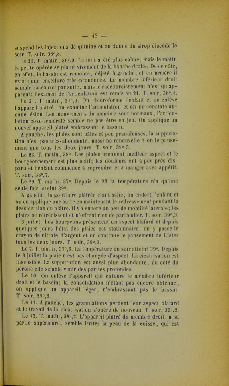 suspend les injections de quinine el on donne du sirop diacode le soir. T. soir, 38°,8. Le W. r. malin, 36°,9. La nuit a élé plus calme, mais le matin la petite opérée se plaint vivement de la hanche droite. De ce côté, en effet, le bavsin est remonte, déjelé à gauche, et en arrière il existe une ensellure très-prononcée. Le membre inférieur droit semble raccourci par suite, mais le raccourcissement n'est qu'ap- parent; l'examen de l'articulation est remis au 21. T. soir, 38,1. Le 21. T matin, 37°,9. On chloroforme renfani et on enlève l'appareil plâtré; on examine l'articulation et on ne constate au- cune lésion. Les mouvements du membre sont normaux, l'articu- lation coxo-fémorale semble ne pas être en jeu. On applique un nouvel appareil plâtré embrassant le bassin. A gauche, les plaies sont pâles et peu granuleuses, la suppura- tion n'est pas très-abondante, aussi ne renouvelle-t-on le panse- ment que tous les deux jours. T. soir, 390,3. Le 23. T. matin, 38o. Les plaies prennent meilleur aspect et le bourgeonnement est plus actif; les douleurs ont à peu près dis- paru et l'enfant commence à reprendre et à manger avec appétit. T. soir, 38'',7. Le 29. T. matin, 37<». Depuis le 23 la température n'a qu'une seule fois atteint 39. A gauche, la gouttière plâtrée étant salie, on endort l'enfant et on en applique une autre en maintenant le redressement pendant la dessiccation du plâtre. Il y a encore un peu de mobilité latérale; les plaies se rétrécissent et n'offrent rien de pariiculier. T. soir. 39,3. 3 juillet. Les bourgeons présentent un aspect blafard et depuis quelques jours l'état des plaies est stationnaire; on y passe le crayon de nitrate d'argent et on continue le pansement de Lister tous les deux jours. T. soir, 39°,3. Le 7. T. matin, 37«,5. La température du soir atteint 39°. Depuis le 3 juillet la plaie n est pas changée d'aspect. La cicatrisation est insensible. La suppuration est aussi plus abondante; du côté du péroné elle semble venir des parties profondes. Le iO. On enlève l'appareil qui entoure le membre inférieur droit et le bassin; la consolidation n'étant pas encore obtenue, on applique un appareil léger, n'embrassant pas le bassin. T. soir, 39°,6. Le 11. A gauche, les granulations perdent leur aspect blafard et le travail de la cicatrisation s'opère de nouveau. T. soir, 3y°,2. Le 13. T. matin, 38,2. L'appareil plâtré du membre droit, à sa partie supérieure, semble irriter la peau de la cuisse, qui est