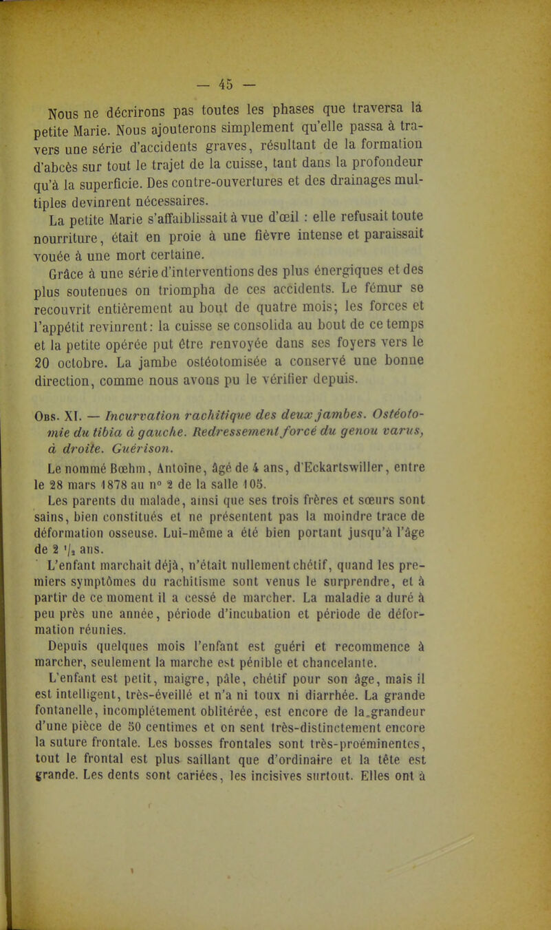 Nous ne décrirons pas toutes les phases que traversa là petite Marie. Nous ajouterons simplement qu'elle passa à tra- vers une série d'accidents graves, résultant de la formation d'abcès sur tout le trajet de la cuisse, tant dans la profondeur qu'à la superficie. Des contre-ouvertures et des drainages mul- tiples devinrent nécessaires. La petite Marie s'affaiblissait à vue d'œil : elle refusait toute nourriture, était en proie à une fièvre intense et paraissait vouée à une mort certaine. Grâce à une série d'interventions des plus énergiques et des plus soutenues on triompha de ces accidents. Le fémur se recouvrit entièrement au bout de quatre mois; les forces et l'appétit revinrent: la cuisse se consolida au bout de ce temps et la petite opérée put être renvoyée dans ses foyers vers le 20 octobre. La jambe ostéotomisée a conservé une bonne direction, comme nous avons pu le vérifier depuis. Obs. XT. — Incurvation rachWque des deux jambes. Ostéoto- mie du tibia à gauche. Redressement forcé du genou varus, à droite. Guérison. Le nommé Bœhm, Antoine, âgé de 4 ans, d'Eckartswiller, entre le 28 mars 1878 au n» t de la salle 105. Les parents du malade, amsi que ses trois frères et sœurs sont sains, bien constitués et ne présentent pas la moindre trace de déformation osseuse. Lui-même a été bien portant jusqu'à l'âge de 2 '/j ans. L'enfant marchait déjà, n'était nullement chélif, quand les pre- miers symptômes du rachitisme sont venus le surprendre, et à partir de ce moment il a cessé de marcher. La maladie a duré à peu près une année, période d'incubation et période de défor- mation réunies. Depuis quelques mois l'enfant est guéri et recommence à marcher, seulement la marche est pénible et chancelante. L'enfant est petit, maigre, pâle, chélif pour son âge, mais il est intelligent, irès-éveillé et n'a ni toux ni diarrhée. La grande fontanelle, incomplètement oblitérée, est encore de la.grandeur d'une pièce de 50 centimes et on sent Irès-distinctement encore la suture frontale. Les bosses frontales sont très-proéminentes, tout le frontal est plus saillant que d'ordinaire et la tête est grande. Les dents sont cariées, les incisives stirtout. Elles ont à 1